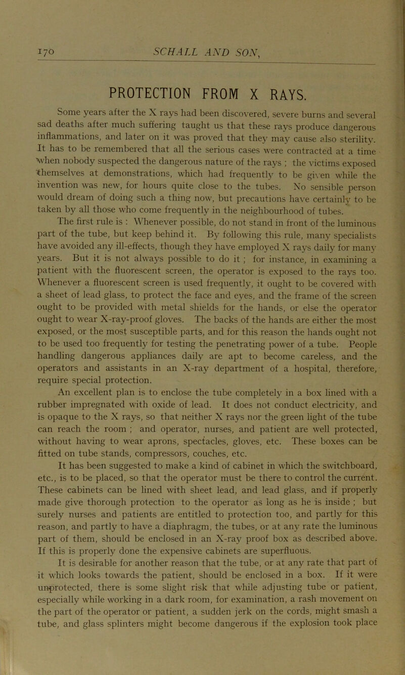 PROTECTION FROM X RAYS. Some years after the X rays had been discovered, severe burns and several sad deaths after much suffering taught us that these rays produce dangerous inflammations, and later on it was proved that they may cause also sterility. It has to be remembered that all the serious cases were contracted at a time ’when nobody suspected the dangerous nature of the rays ; the victims exposed themselves at demonstrations, which had frequently to be given while the invention was new, for hours quite close to the tubes. No sensible person would dream of doing such a thing now, but precautions have certainly to be taken by all those who come frequently in the neighbourhood of tubes. The first rule is : Whenever possible, do not stand in front of the luminous part of the tube, but keep behind it. By following this rule, many specialists have avoided any ill-effects, though they have employed X rays daily for many years. But it is not always possible to do it; for instance, in examining a patient with the fluorescent screen, the operator is exposed to the rays too. Whenever a fluorescent screen is used frequently, it ought to be covered with a sheet of lead glass, to protect the face and eyes, and the frame of the screen ought to be provided with metal shields for the hands, or else the operator ought to wear X-ray-proof gloves. The backs of the hands are either the most exposed, or the most susceptible parts, and for this reason the hands ought not to be used too frequently for testing the penetrating power of a tube. People handling dangerous appliances daily are apt to become careless, and the operators and assistants in an X-ray department of a hospital, therefore, require special protection. An excellent plan is to enclose the tube completely in a box lined with a rubber impregnated with oxide of lead. It does not conduct electricity, and is opaque to the X rays, so that neither X rays nor the green light of the tube can reach the room ; and operator, nurses, and patient are well protected, without having to wear aprons, spectacles, gloves, etc. These boxes can be fitted on tube stands, compressors, couches, etc. It has been suggested to make a kind of cabinet in which the switchboard, etc., is to be placed, so that the operator must be there to control the current. These cabinets can be lined with sheet lead, and lead glass, and if properly made give thorough protection to the operator as long as he is inside ; but surely nurses and patients are entitled to protection too, and partly for this reason, and partly to have a diaphragm, the tubes, or at any rate the luminous part of them, should be enclosed in an X-ray proof box as described above. If this is properly done the expensive cabinets are superfluous. It is desirable for another reason that the tube, or at any rate that part of it which looks towards the patient, should be enclosed in a box. If it were unprotected, there is some slight risk that while adjusting tube or patient, especially while working in a dark room, for examination, a rash movement on the part of the operator or patient, a sudden jerk on the cords, might smash a tube, and glass splinters might become dangerous if the explosion took place