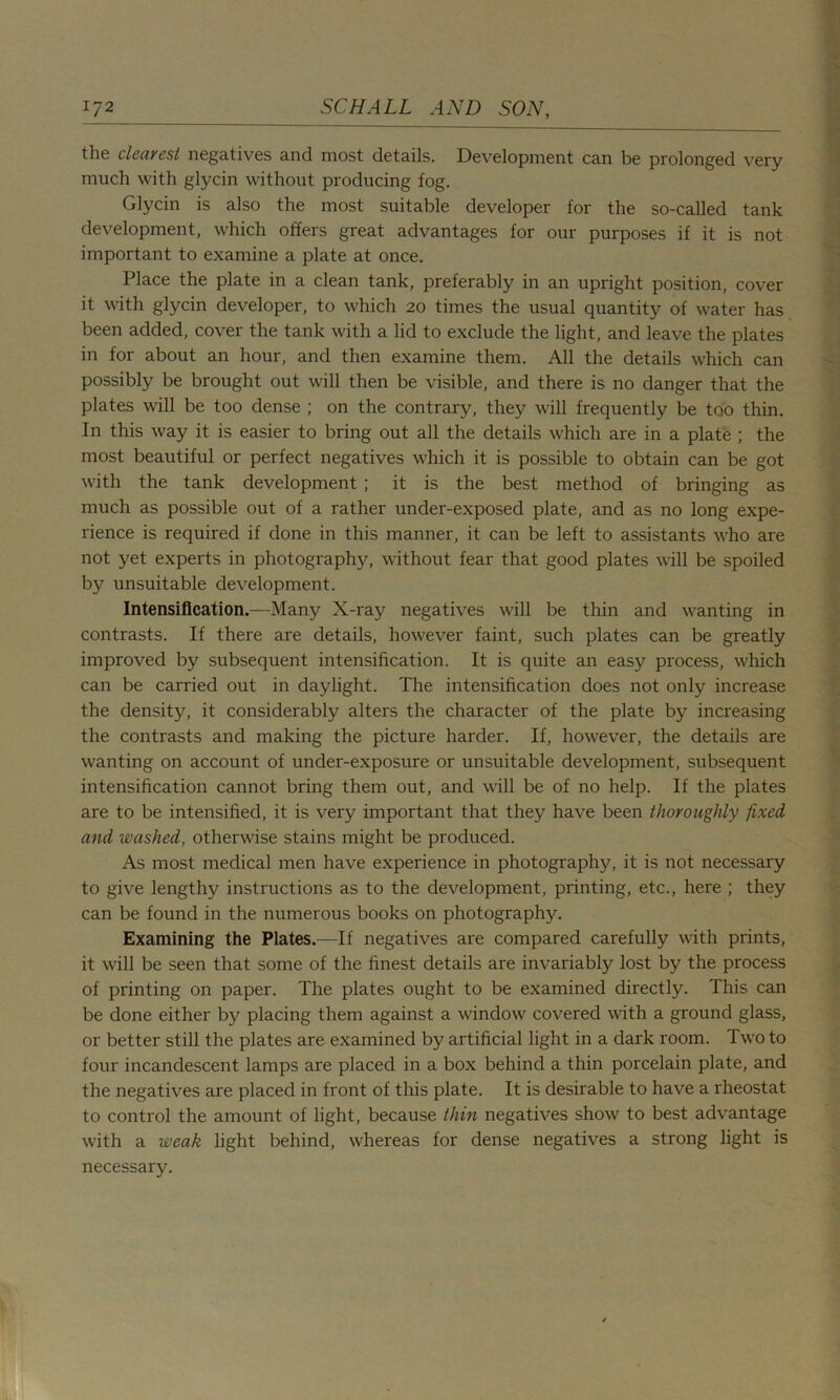the clearest negatives and most details. Development can be prolonged very much with glycin without producing fog. Glycin is also the most suitable developer for the so-called tank development, which offers great advantages for our purposes if it is not important to examine a plate at once. Place the plate in a clean tank, preferably in an upright position, cover it with glycin developer, to which 20 times the usual quantity of water has been added, cover the tank with a lid to exclude the light, and leave the plates in for about an hour, and then examine them. All the details which can possibly be brought out will then be visible, and there is no danger that the plates will be too dense ; on the contrary, they will frequently be too thin. In this way it is easier to bring out all the details which are in a plate ; the most beautiful or perfect negatives which it is possible to obtain can be got with the tank development ; it is the best method of bringing as much as possible out of a rather under-exposed plate, and as no long expe- rience is required if done in this manner, it can be left to assistants who are not yet experts in photography, without fear that good plates will be spoiled by unsuitable development. Intensification.—Many X-ray negatives will be thin and wanting in contrasts. If there are details, however faint, such plates can be greatly improved by subsequent intensification. It is quite an easy process, which can be carried out in daylight. The intensification does not only increase the density, it considerably alters the character of the plate by increasing the contrasts and making the picture harder. If, however, the details are wanting on account of under-exposure or unsuitable development, subsequent intensification cannot bring them out, and will be of no help. If the plates are to be intensified, it is very important that they have been thoroughly fixed and washed, otherwise stains might be produced. As most medical men have experience in photography, it is not necessary to give lengthy instructions as to the development, printing, etc., here ; they can be found in the numerous books on photography. Examining the Plates.—If negatives are compared carefully with prints, it will be seen that some of the finest details are invariably lost by the process of printing on paper. The plates ought to be examined directly. This can be done either by placing them against a window covered with a ground glass, or better still the plates are examined by artificial light in a dark room. Two to four incandescent lamps are placed in a box behind a thin porcelain plate, and the negatives are placed in front of this plate. It is desirable to have a rheostat to control the amount of light, because thin negatives show to best advantage with a weak light behind, whereas for dense negatives a strong light is necessary.