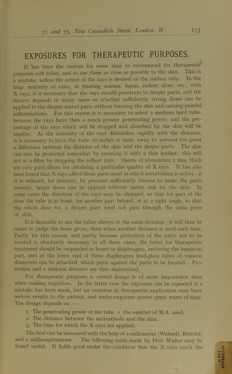 EXPOSURES FOR THERAPEUTIC PURPOSES. It has been the custom for some time to recommend for therapeutic purposes soft tubes, and to use them as close as possible to the skin. This is a mistake, unless the action of the rays is desired on the surface only. In the large majority of cases, in treating eczema, lupus, rodent ulcer, etc., with X rays, it is necessary that the rays should penetrate to deeper parts, and the success depends in many cases on whether sufficiently strong doses can be applied to the deeper-seated parts without burning the skin and causing painful inflammations. For this reason it is necessary to select a medium hard tube, because the rays have then a much greater penetrating power, and the per- centage of the rays which will be stopped and absorbed by the skin will be smaller. As the intensity of the rays diminishes rapidly with the distance, it is necessary to have the tube 10 inches or more away to prevent too great a difference between the distance of the skin and the deeper parts. The skin can also be protected somewhat by covering it with a thin leather; this will act as a filter by stopping the softest rays. Sheets of aluminium 1 mm. thick are very good filters for obtaining a particular quality of X rays. It has also been found that X rays affect those parts most in which metabolism is active ; if it is reduced, for instance, by pressure sufficiently intense to make the parts anaemic, larger doses can be applied without undue risk for the skin. In some cases the direction of the rays may be changed, so that for part of the dose the tube is in front, for another part behind, or at a right angle, so that the whole dose for a deeper part need not pass through the same piece of skin. It is desirable to use the tubes always at the same distance ; it will thus be easier to judge the doses given, than when another distance is used each time. Partly for this reason, and partly because protection of the parts not to be treated is absolutely necessary in all these cases, the tubes for therapeutic treatment should be suspended in boxes or diaphragms, enclosing the luminous part, and at the lower end of these diaphragms lead-glass tubes of various diameters can be attached, which press against the parts to be treated. Pro- tection and a Uniform distance are thus maintained. For therapeutic purposes a correct dosage is of more importance than when making negatives. In the latter case the exposure can be repeated if a mistake has been made, but an overdose in therapeutic application may have serious results to the patient, and under-exposure means great waste of time. The dosage depends on :— 1. The penetrating power of the tube x the number of M.A. used. 2. The distance between the anticathode and the skin. 3. The time for which the X rays are applied. The first can be measured with the help of a radiometer (Wehnelt, Benoist) and a milliamperemeter. The following table made by Prof. Walter may be found useful. It holds good under the condition that the X rays reach the