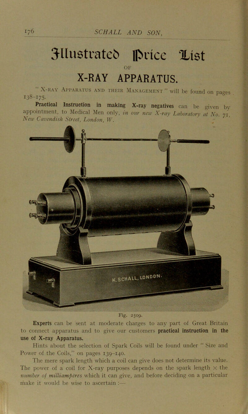 3-llustratefc {fence Xtst OF X-RAY APPARATUS. “ X-ray Apparatus and their Management.” will be found on natres 138-175. Practical Instruction in making X-ray negatives can be given by appointment, to Medical Men only, in our new X-ray Laboratory at No. 71, New Cavendish Street, London, W. Fig. 2509. Experts can be sent at moderate charges to any part of Great Britain to connect apparatus and to give our customers practical instruction in the use of X-ray Apparatus. Hints about the selection of Spark Coils will be found under “ Size and Power of the Coils,” on pages 139-140. The mere spark length which a coil can give does not determine its value. The power of a coil for X-ray purposes depends on the spark length x the number of milliampercs which it can give, and before deciding on a particular make it would be wise to ascertain :—