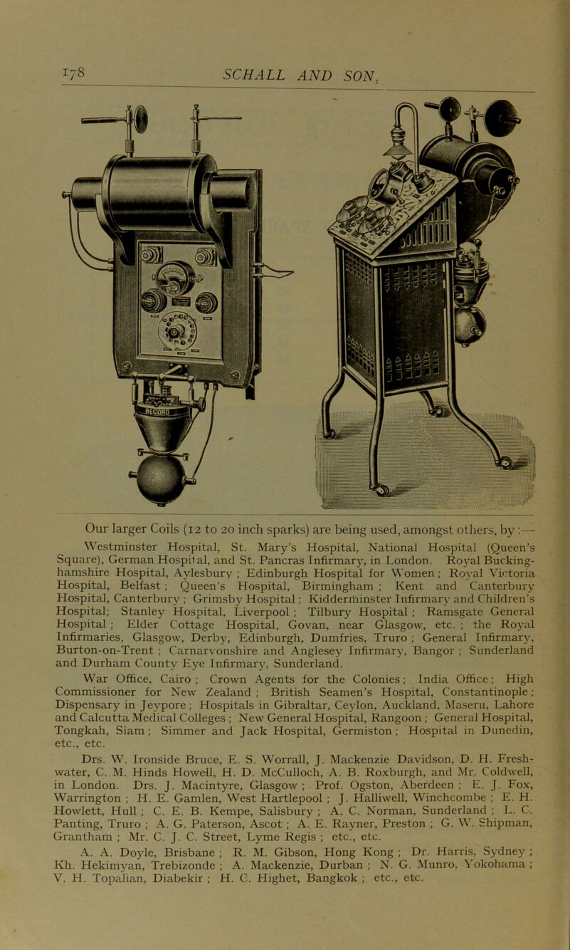Our larger Coils (12 to 20 inch sparks) are being used, amongst others, by :— Westminster Hospital, St. Mary’s Hospital, National Hospital (Queen’s Square), German Hospital, and St. Pancras Infirmary, in London. Royal Bucking- hamshire Hospital, Aylesbury ; Edinburgh Hospital for Women ; Royal Victoria Hospital, Belfast ; Queen’s Hospital, Birmingham ; Kent and Canterbury Hospital, Canterbury ; Grimsby Hospital; Kidderminster Infirmary and Children’s Hospital; Stanley Hospital, Liverpool ; Tilbury Hospital ; Ramsgate General Hospital ; Elder Cottage Hospital, Govan, near Glasgow, etc. ; the Royal Infirmaries, Glasgow, Derby, Edinburgh, Dumfries, Truro ; General Infirmary, Burton-on-Trent ; Carnarvonshire and Anglesey Infirmary, Bangor ; Sunderland and Durham County Eye Infirmary, Sunderland. War Office, Cairo; Crown Agents for the Colonies; India Office; High Commissioner for New Zealand; British Seamen’s Hospital, Constantinople; Dispensary in Jeypore; Hospitals in Gibraltar, Ceylon, Auckland. Maseru, Lahore and Calcutta Medical Colleges ; New General Hospital, Rangoon ; General Hospital, Tongkah, Siam; Simmer and Jack Hospital, Germiston; Hospital in Dunedin, etc., etc. Drs. W. Ironside Bruce, E. S. Worrall, J. Mackenzie Davidson, D. H. Fresh- water, C. M. Hinds Howell, H. D. McCulloch, A. B. Roxburgh, and Mr. Coldwell, in London. Drs. J. Macintyre, Glasgow ; Prof. Ogston, Aberdeen ; E. J. Fox, Warrington ; H. E. Gamlen, West Hartlepool ; J. Halliwell, Winchcombe ; E. H. Howlett, Hull ; C. E. B. Kempe, Salisbury ; A. C. Norman, Sunderland ; L. C. Panting, Truro ; A. G. Paterson, Ascot ; A. E. Rayner, Preston ; G. W. Shipman, Grantham ; Mr. C. J. C. Street, Lyme Regis ; etc., etc. A. A. Doyle, Brisbane ; R. M. Gibson, Hong Kong ; Dr. Harris, Sydney ; Kh. Hekimyan, Trebizonde ; A. Mackenzie, Durban ; N. G. Munro. Yokohama ;
