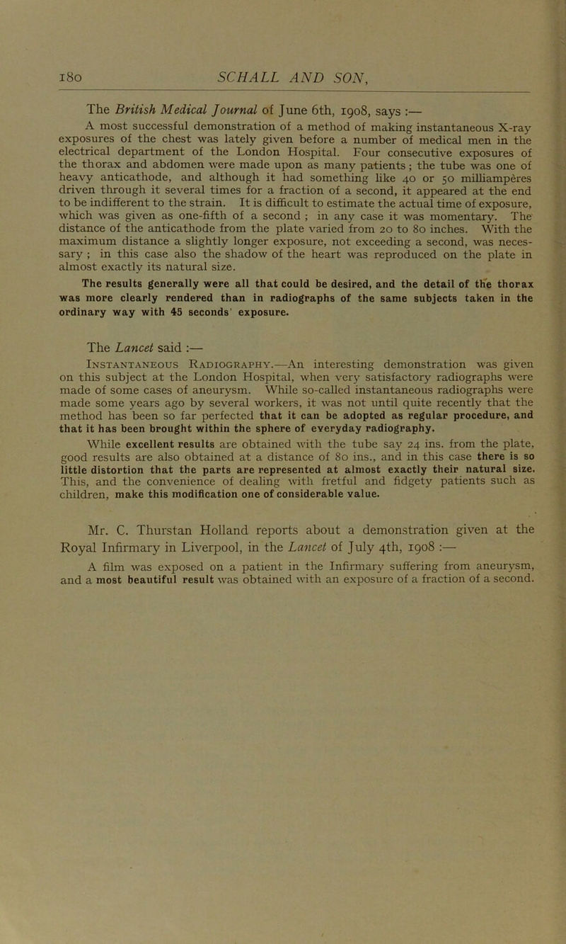 The British Medical Journal of June 6th, 1908, says :— A most successful demonstration of a method of making instantaneous X-ray exposures of the chest was lately given before a number of medical men in the electrical department of the London Hospital. Four consecutive exposures of the thorax and abdomen were made upon as many patients; the tube was one of heavy anticathode, and although it had something like 40 or 50 milliamperes driven through it several times for a fraction of a second, it appeared at the end to be indifferent to the strain. It is difficult to estimate the actual time of exposure, which was given as one-fifth of a second ; in any case it was momentary. The distance of the anticathode from the plate varied from 20 to 80 inches. With the maximum distance a slightly longer exposure, not exceeding a second, was neces- sary ; in this case also the shadow of the heart was reproduced on the plate in almost exactly its natural size. The results generally were all that could be desired, and the detail of the thorax was more clearly rendered than in radiographs of the same subjects taken in the ordinary way with 45 seconds' exposure. The Lancet said :— Instantaneous Radiography.—An interesting demonstration was given on this subject at the London Hospital, when very satisfactory radiographs were made of some cases of aneurysm. While so-called instantaneous radiographs were made some years ago by several workers, it was not until quite recently that the method has been so far perfected that it can be adopted as regular procedure, and that it has been brought within the sphere of everyday radiography. While excellent results are obtained with the tube say 24 ins. from the plate, good results are also obtained at a distance of 80 ins., and in this case there is so little distortion that the parts are represented at almost exactly their natural size. This, and the convenience of dealing with fretful and fidgety patients such as children, make this modification one of considerable value. Mr. C. Thurstan Holland reports about a demonstration given at the Royal Infirmary in Liverpool, in the Lancet of July 4th, 1908 :— A film was exposed on a patient in the Infirmary suffering from aneurysm, and a most beautiful result was obtained with an exposure of a fraction of a second.