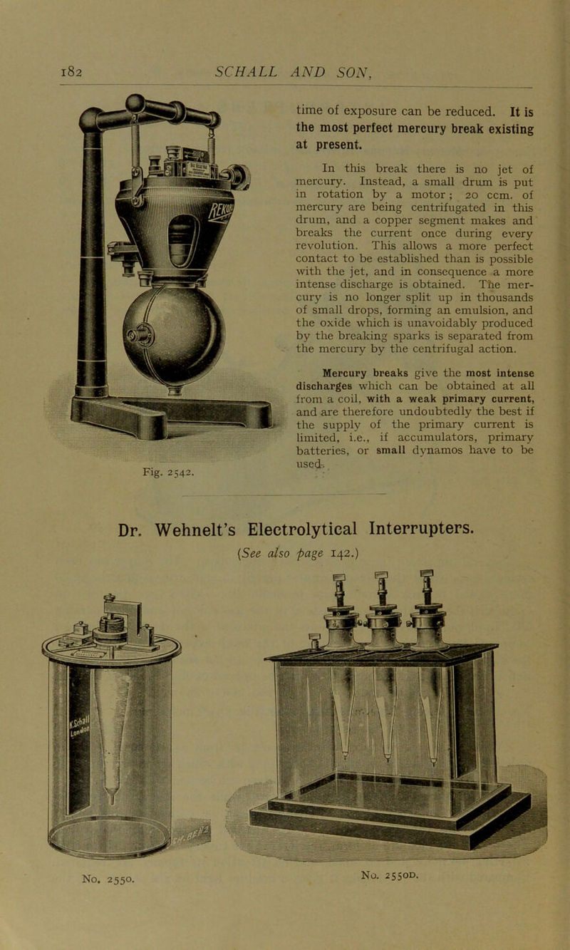 time of exposure can be reduced. It is the most perfect mercury break existing at present. In this break there is no jet of mercury. Instead, a small drum is put in rotation by a motor; 20 ccm. of mercury are being centrifugated in this drum, and a copper segment makes and breaks the current once during every revolution. This allows a more perfect contact to be established than is possible with the jet, and in consequence a more intense discharge is obtained. The mer- cury is no longer split up in thousands of small drops, forming an emulsion, and the oxide which is unavoidably produced by the breaking sparks is separated from the mercury by the centrifugal action. Mercury breaks give the most intense discharges which can be obtained at all from a coil, with a weak primary current, and are therefore undoubtedly the best if the supply of the primary current is limited, i.e., if accumulators, primary batteries, or small dynamos have to be used-. Dr. Wehnelt’s Electrolytical Interrupters. {See also page 142.) No. 2550. No. 2550D.