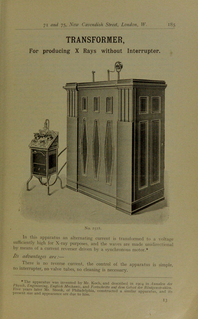 TRANSFORMER, For producing X Rays without Interrupter. No. 2518. In this apparatus an alternating current is transformed to a voltage sufficiently high for X-ray purposes, and the waves are made unidirectional by means of a current reverser driven by a synchronous motor.* Its advantages are:— There is no reverse current, the control of the apparatus is simple, no interrupter, no valve tubes, no cleaning is necessary. PAvc,7J1/r„!lPParatUSc'Waf' iIn^nt,ed by Mr‘ Koch, and described in 1904 in Annulcn dev ’ Lngineenng English Mechanic, and Fortschritte auf dein Gehiet der Rontgenstrahlen. ! ZZ°T 7 Mr Sn°°k’ of Philadelphia, constructed a similar apparatus, and its present size and appearance are due to him. 13