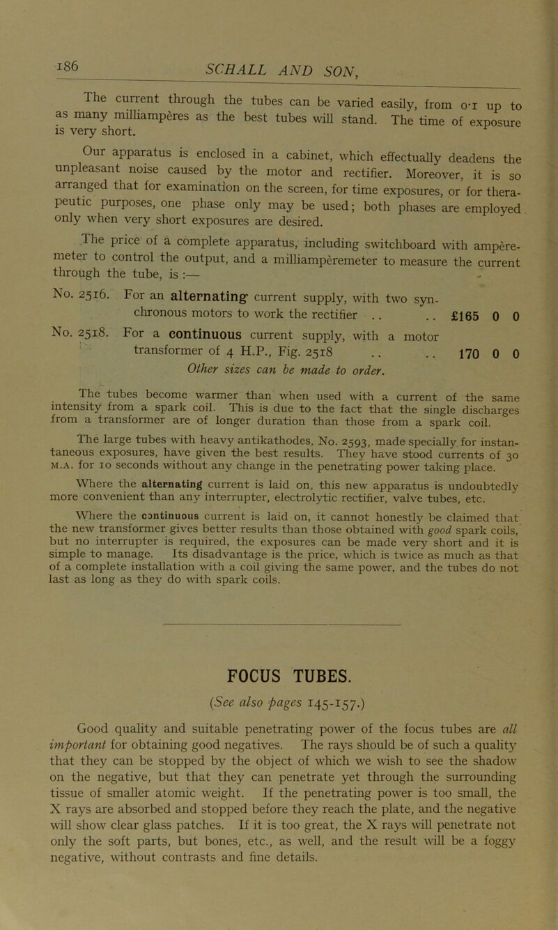 The current through the tubes can be varied easily, from o-i up to as many milliamperes as the best tubes will stand. The time of exposure is very short. Our apparatus is enclosed in a cabinet, which effectually deadens the unpleasant noise caused by the motor and rectifier. Moreover, it is so arranged that for examination on the screen, for time exposures, or for thera- peutic purposes, one phase only may be used; both phases are employed only when very short exposures are desired. The price of a complete apparatus, including switchboard with ampere- metei to control the output, and a milliamperemeter to measure the current through the tube, is :— No. 2516. For an alternating: current supply, with two syn- chronous motors to work the rectifier .. .. £165 0 0 No. 2518. For a continuous current supply, with a motor transformer of 4 H.P., Fig. 2518 .. .. 170 0 0 Other sizes can be made to order. The tubes become warmer than when used with a current of the same intensity from a spark coil. This is due to the fact that the single discharges from a transformer are of longer duration than those from a spark coil. The large tubes with heavy antikathodes, No. 2593, made specially for instan- taneous exposures, have given the best results. They have stood currents of 30 m.a. for 10 seconds without any change in the penetrating power taking place. Where the alternating current is laid on, this new apparatus is undoubtedly more convenient than any interrupter, electrolytic rectifier, valve tubes, etc. Where the cantinuous current is laid on, it cannot honestly be claimed that the new transformer gives better results than those obtained with good spark coils, but no interrupter is required, the exposures can be made very short and it is simple to manage. Its disadvantage is the price, which is twice as much as that of a complete installation with a coil giving the same power, and the tubes do not last as long as they do with spark coils. FOCUS TUBES. (See also pages 145-157.) Good quality and suitable penetrating power of the focus tubes are all important for obtaining good negatives. The rays should be of such a quality that they can be stopped by the object of which we wish to see the shadow on the negative, but that they can penetrate yet through the surrounding tissue of smaller atomic weight. If the penetrating power is too small, the X rays are absorbed and stopped before they reach the plate, and the negative will show clear glass patches. If it is too great, the X rays will penetrate not only the soft parts, but bones, etc., as well, and the result will be a foggy negative, without contrasts and fine details.