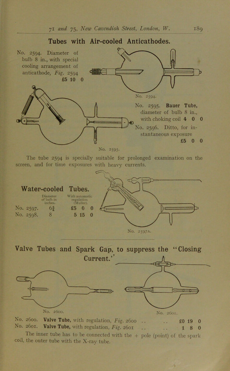 Tubes with Air-cooled Anticathodes. No. 2594. No. 2595. Bauer Tube, diameter of bulb 8 in., with choking coil 4 0 0 No. 2596. Ditto, for in- stantaneous exposure £5 0 0 No. 2594. Diameter of bulb 8 in., with special cooling arrangement of anticathode, Fig. 2594 £5 10 0 No. 2595. The tube 2594 is specially suitable for prolonged examination on the screen, and for time exposures with heavy currents. Water-cooled Diameter of bulb in inches. No. 2597. 6| No. 2598. 8 Tubes. With automatic regulation (Muller). £5 0 0 5 15 0 No. 2597A. Valve Tubes and Spark Gap, to suppress the “Closing No. 2600. Valve Tube, with regulation, Fig. 2600 .. .. £0 19 0 No. 2601. Valve Tube, with regulation, Fig. 2601 .. .. 18 0 1 he inner tube has to be connected with the + pole (point) of the spark coil, the outer tube with the X-ray tube.
