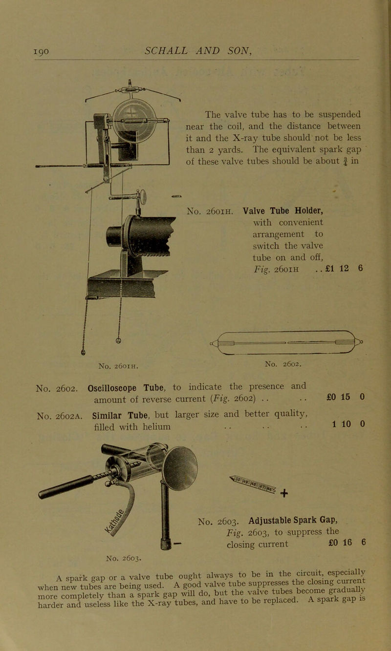 The valve tube has to be suspended near the coil, and the distance between it and the X-ray tube should not be less than 2 yards. The equivalent spark gap of these valve tubes should be about £ in No. 2601H. Valve Tube Holder, with convenient arrangement to switch the valve tube on and off, Fig. 2601H .. £1 12 6 No. 2601H. No. 2602. No. 2602. Oscilloscope Tube, to indicate the presence and amount of reverse current (Fig. 2602) No. 2602A. Similar Tube, but larger size and better quality, filled with helium 2603. Adjustable Spark Gap, Fig. 2603, to suppress the closing current £0 16 6 No. 2603. A spark gap or a valve tube ought always to be in the circuit, especially when new tubes^re being used. A good valve tube suppresses the closing current more completely than a spark gap will do, but the valve tubes become gra ua y harder and useless like the X-ray tubes, and have to be replaced. A spark gap
