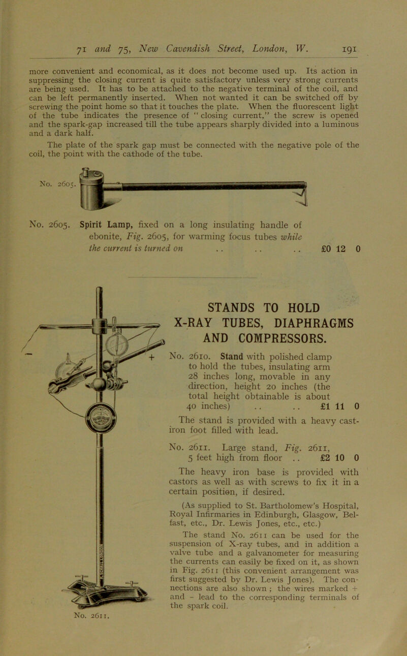 more convenient and economical, as it does not become used up. Its action in suppressing the closing current is quite satisfactory unless very strong currents are being used. It has to be attached to the negative terminal of the coil, and can be left permanently inserted. When not wanted it can be switched off by screwing the point home so that it touches the plate. When the fluorescent light of the tube indicates the presence of “ closing current,” the screw is opened and the spark-gap increased till the tube appears sharply divided into a luminous and a dark half. The plate of the spark gap must be connected with the negative pole of the coil, the point with the cathode of the tube. No. 2605. Spirit Lamp, fixed on a long insulating handle of ebonite, Fig. 2605, for warming focus tubes while the current is turned on .. .. ., £0 12 0 STANDS TO HOLD X-RAY TUBES, DIAPHRAGMS AND COMPRESSORS. No. 2610. Stand with polished clamp to hold the tubes, insulating arm 28 inches long, movable in any direction, height 20 inches (the total height obtainable is about 40 inches) .. .. £1110 The stand is provided with a heavy cast- iron foot filled with lead. No. 2611. Large stand, Fig. 2611, 5 feet high from floor .. £2 10 0 The heavy iron base is provided with castors as well as with screws to fix it in a certain position, if desired. (As supplied to St. Bartholomew’s Hospital, Royal Infirmaries in Edinburgh, Glasgow, Bel- fast, etc.. Dr. Lewis Jones, etc., etc.) The stand No. 2611 can be used for the suspension of X-ray tubes, and in addition a valve tube and a galvanometer for measuring the currents can easily be fixed on it, as shown in Fig. 2611 (this convenient arrangement was first suggested by Dr. Lewis Jones). The con- nections are also shown ; the wires marked + and - lead to the corresponding terminals of the spark coil. No. 2611.
