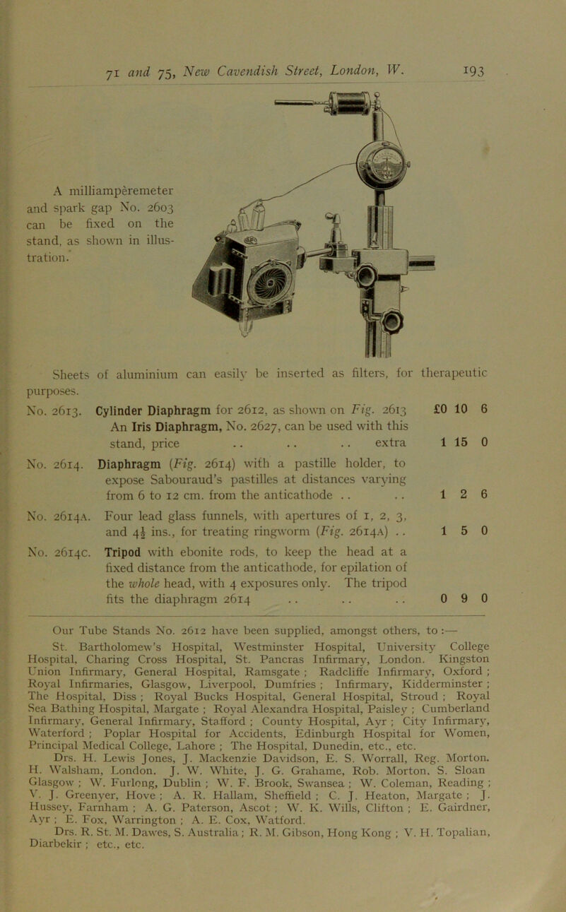 A milliamperemeter and spark gap No. 2603 can be fixed on the stand, as shown in illus- tration. Sheets of aluminium can easily be inserted as filters, for therapeutic purposes. No. 2613. Cylinder Diaphragm for 2612, as shown on Fig. 2613 An Iris Diaphragm, No. 2627, can be used with this stand, price .. .. .. extra No. 2614. Diaphragm {Fig. 2614) with a pastille holder, to expose Sabouraud’s pastilles at distances varying from 6 to 12 cm. from the anticathode No. 2614A. Four lead glass funnels, with apertures of 1, 2, 3, and 4! ins., for treating ringworm {Fig. 2614A) . . No. 2614c. Tripod with ebonite rods, to keep the head at a fixed distance from the anticathode, for epilation of the whole head, with 4 exposures only. The tripod fits the diaphragm 2614 £0 10 6 1 15 0 1 2 6 1 5 0 0 9 0 Our Tube Stands No. 2612 have been supplied, amongst others, to :— St. Bartholomew’s Hospital, Westminster Hospital, University College Hospital. Charing Cross Hospital, St. Pancras Infirmary, London. Kingston Union Infirmary, General Hospital, Ramsgate ; Radcliffe Infirmary, Oxford ; Royal Infirmaries, Glasgow, Liverpool, Dumfries ; Infirmary, Kidderminster ; The Hospital, Diss ; Royal Bucks Hospital, General Hospital, Stroud ; Royal Sea Bathing Hospital, Margate ; Royal Alexandra Hospital, Paisley ; Cumberland Infirmary, General Infirmary, Stafford ; County Hospital, Ayr ; City Infirmary, Waterford ; Poplar Hospital for Accidents, Edinburgh Hospital for Women, Principal Medical College, Lahore ; The Hospital, Dunedin, etc., etc. Drs. H. Lewis Jones, J. Mackenzie Davidson, E. S. Worrall, Reg. Morton. H. Walsham, London. J. W. White, J. G. Grahame, Rob. Morton. S. Sloan Glasgow ; W. Furlong, Dublin ; W. F. Brook, Swansea ; W. Coleman, Reading ; V. J. Greenyer, Hove ; A. R. Hallam, Sheffield ; C. J. Heaton, Margate ; J. Hussey, Farnham ; A. G. Paterson, Ascot ; W. K. Wills, Clifton ; F. Gairdner, Ayr ; E. Fox, Warrington ; A. F. Cox, Watford. Drs. R. St. M. Dawes, S. Australia; R. M. Gibson, Hong Kong ; V. H. Topalian, Diarbekir ; etc., etc.