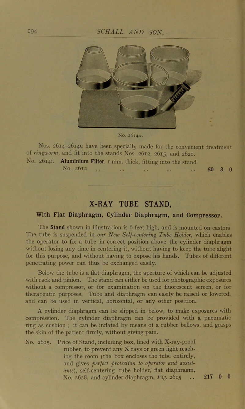 No. 2614A. Nos. 2614-2614C have been specially made for the convenient treatment of ringworm, and fit into the stands Nos. 2612, 2615, and 2620. No. 26i4f. Aluminium Filter, 1 mm. thick, fitting into the stand No. 2612 .. .. .. .. .. £0 3 0 X-RAY TUBE STAND, With Flat Diaphragm, Cylinder Diaphragm, and Compressor. The Stand shown in illustration is 6 feet high, and is mounted on castors The tube is suspended in our New Self-centering Tube Holder, which enables the operator to fix a tube in correct position above the cylinder diaphragm without losing any time in centering it, without having to keep the tube alight for this purpose, and without having to expose his hands. Tubes of different penetrating power can thus be exchanged easily. Below the tube is a flat diaphragm, the aperture of which can be adjusted with rack and pinion. The stand can either be used for photographic exposures without a compressor, or for examination on the fluorescent screen, or for therapeutic purposes. Tube and diaphragm can easily be raised or lowered, and can be used in vertical, horizontal, or any other position. A cylinder diaphragm can be slipped in below, to make exposures with compression. The cylinder diaphragm can be provided with a pneumatic ring as cushion ; it can be inflated by means of a rubber bellows, and grasps the skin of the patient firmly, without giving pain. No. 2615. Price of Stand, including box, lined with X-ray-proof rubber, to prevent any X rays or green light reach- ing the room (the box encloses the tube entirely, and gives perfect protection to operator and assist- ants), self-centering tube holder, flat diaphragm, No. 2628, and cylinder diaphragm, Fig. 2615 .. £17 0 0