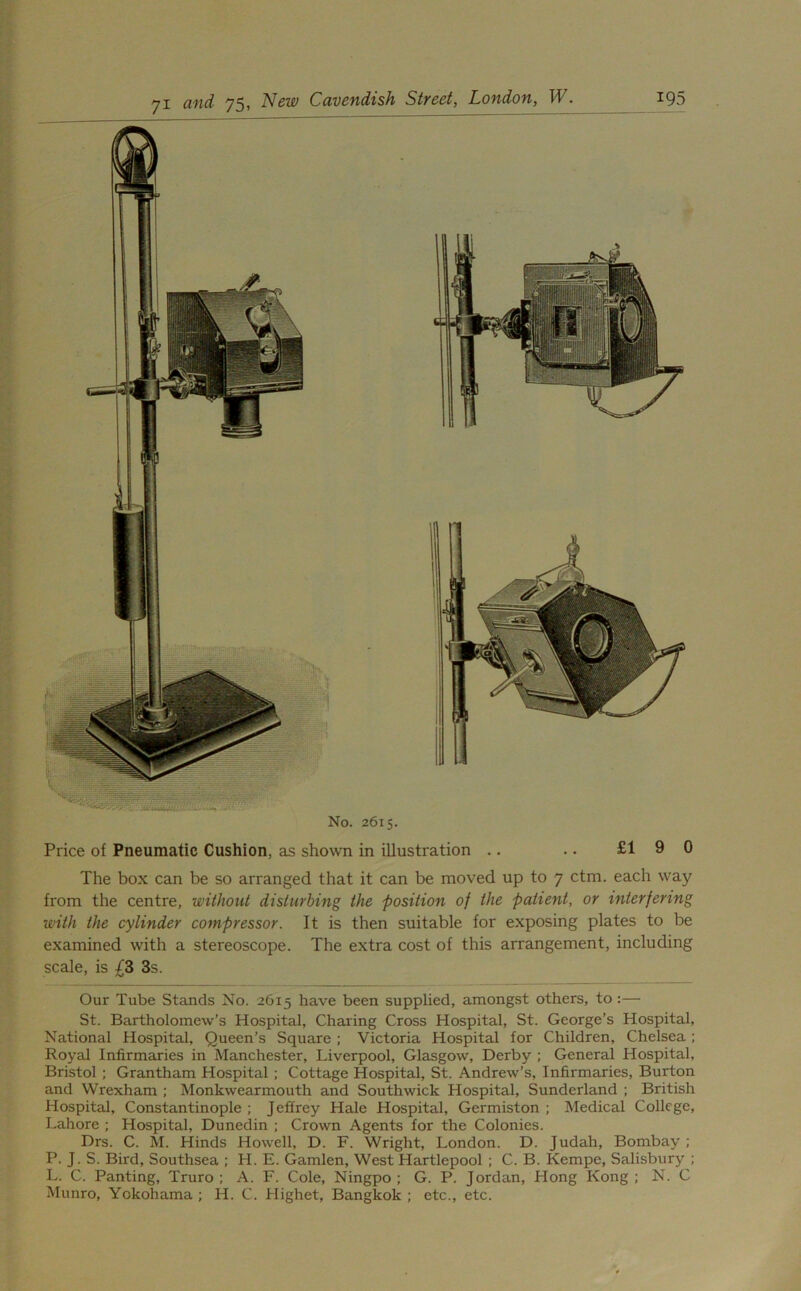 No. 2615. Price of Pneumatic Cushion, as shown in illustration .. • • £19 0 The box can be so arranged that it can be moved up to 7 ctm. each way from the centre, without disturbing the position of the patient, or interfering with the cylinder compressor. It is then suitable for exposing plates to be examined with a stereoscope. The extra cost of this arrangement, including scale, is £3 3s. Our Tube Stands No. 2615 have been supplied, amongst others, to :— St. Bartholomew’s Hospital, Charing Cross Hospital, St. George’s Hospital, National Hospital, Queen’s Square ; Victoria Hospital for Children, Chelsea ; Royal Infirmaries in Manchester, Liverpool, Glasgow, Derby ; General Hospital, Bristol ; Grantham Hospital ; Cottage Hospital, St. Andrew’s, Infirmaries, Burton and Wrexham ; Monkwearmouth and Southwick Hospital, Sunderland ; British Hospital, Constantinople ; Jeffrey Hale Hospital, Germiston ; Medical College, Lahore ; Hospital, Dunedin ; Crown Agents for the Colonies. Drs. C. M. Hinds Howell, D. F. Wright, London. D. Judah, Bombay ; P. J. S. Bird, Southsea ; H. E. Gamlen, West Hartlepool ; C. B. Kempc, Salisbury ; L. C. Panting, Truro; A. F. Cole, Ningpo ; G. P. Jordan, Hong Kong; N. C Munro, Yokohama ; H. C. Highet, Bangkok ; etc., etc.