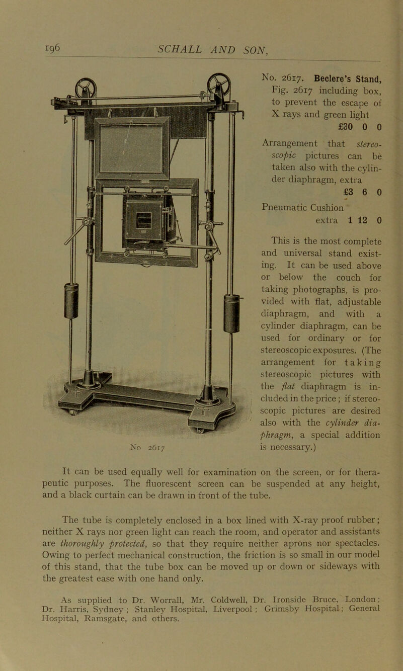 No 2617 No. 2617. Beclere’s Stand, Fig. 2617 including box, to prevent the escape of X rays and green light £30 0 0 Arrangement that stereo- scopic pictures can be taken also with the cylin- der diaphragm, extra £3 6 0 Pneumatic Cushion extra 1 12 0 This is the most complete and universal stand exist- ing. It can be used above or below the couch for taking photographs, is pro- vided with flat, adjustable diaphragm, and with a cylinder diaphragm, can be used for ordinary or for stereoscopic exposures. (The arrangement for taking stereoscopic pictures with the flat diaphragm is in- cluded in the price; if stereo- scopic pictures are desired also with the cylinder dia- phragm, a special addition is necessary.) It can be used equally well for examination on the screen, or for thera- peutic purposes. The fluorescent screen can be suspended at any height, and a black curtain can be drawn in front of the tube. The tube is completely enclosed in a box lined with X-ray proof rubber; neither X rays nor green light can reach the room, and operator and assistants are thoroughly protected, so that they require neither aprons nor spectacles. Owing to perfect mechanical construction, the friction is so small in our model of this stand, that the tube box can be moved up or down or sideways with the greatest ease with one hand only. As supplied to Dr. Worrall, Mr. Coldwell, Dr. Ironside Bruce, London; Dr. Harris, Sydney; Stanley Hospital, Liverpool; Grimsby Hospital; General Hospital, Ramsgate, and others.
