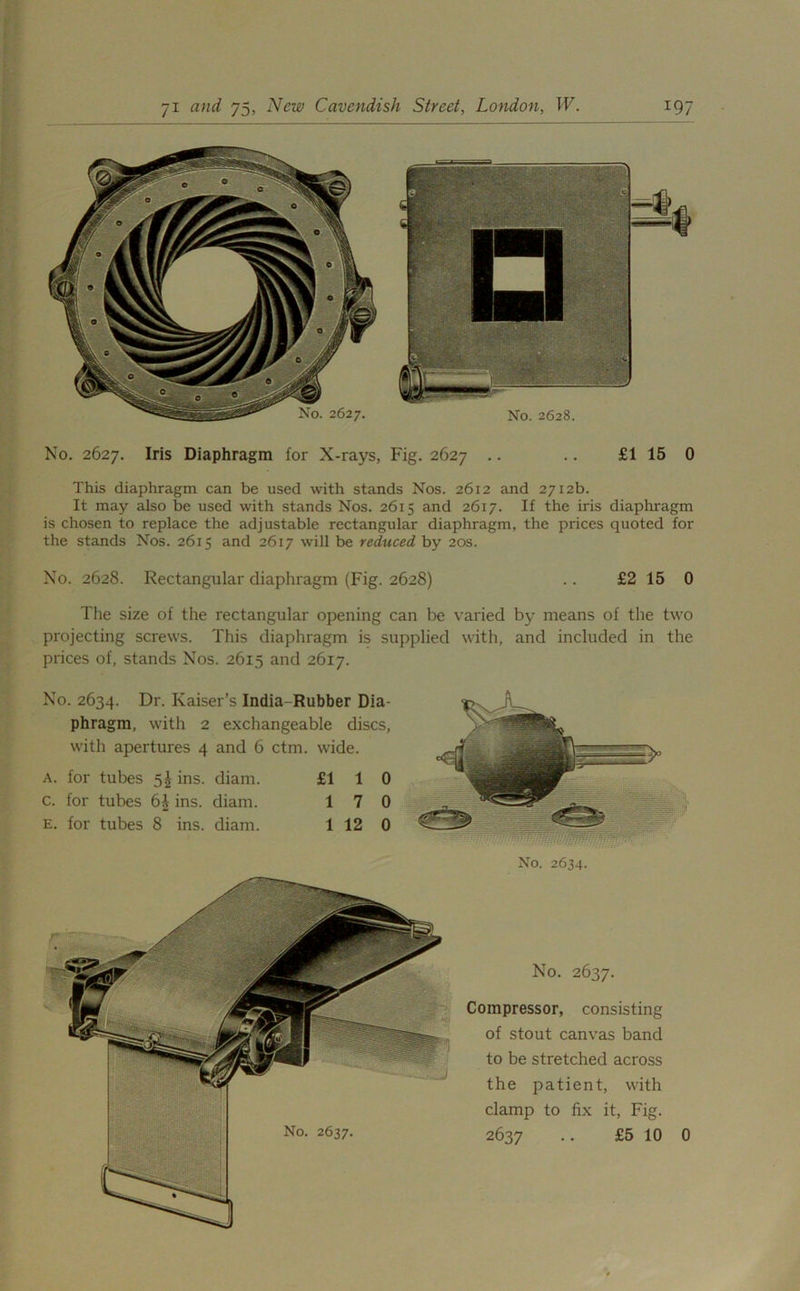 No. 2627. Iris Diaphragm for X-rays, Fig. 2627 .. .. £1 15 0 This diaphragm can be used with stands Nos. 2612 and 2712b. It may also be used with stands Nos. 2615 and 2617. If the iris diaphragm is chosen to replace the adjustable rectangular diaphragm, the prices quoted for the stands Nos. 2615 and 2617 will be reduced by 20s. No. 2628. Rectangular diaphragm (Fig. 2628) .. £2 15 0 The size of the rectangular opening can be varied by means of the two projecting screws. This diaphragm is supplied with, and included in the prices of, stands Nos. 2615 and 2617. No. 2634. Dr. Kaiser’s India- Rubber Dia- phragm, with 2 exchangeable discs, with apertures 4 and 6 ctm. wide. a. for tubes 5^ ins. diam. £110 c. for tubes ins. diam. 17 0 E. for tubes 8 ins. diam. 1 12 0 No. 2634. No. 2637. Compressor, consisting of stout canvas band to be stretched across the patient, with clamp to fix it, Fig.