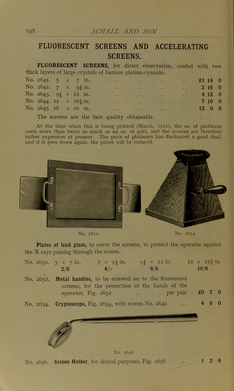 FLUORESCENT SCREENS AND ACCELERATING SCREENS. FLUORESCENT SCREENS, for direct observation, coated with two thick layers of large crystals of barium platino-cyanide. No. 2641. 5 x 7 in. £1 14 0 No. 2642. 7x9! in. 2 16 0 No. 2643. 9I x 12 in. 4 12 0 No. 2644. 12 x in. 7 10 0 No. 2645. 16 x 20 in. 12 0 0 The screens are the best quality obtainable. At the time when this is being printed (March, 19x1), the oz. of platinum costs more than twice as much as an oz. of gold, and the screens are therefore rather expensive at present. The price of platinum has fluctuated a good deal, and if it goes down again, the prices will be reduced. No. 2652. No. 2654. Plates of lead glass, to cover the screens, to protect the operator against the X rays passing through the screen. No. 2650. 5 x 7 in. 2/6 7 x gi in. g£ x 12 in. 4/-   6/6 12 x 15^ in. 10/6 No. 2652. Metal handles, to be screwed on to the fluorescent screens, for the protection of the hands of the operator, Fig. 2652 .. .. per pair £0 7 0 No. 2654. Cryptoscope, Fig. 2654, with screen No. 2642 No. 2656. Screen Holder, for dental purposes, Fig. 2656 4 6 0 1 6