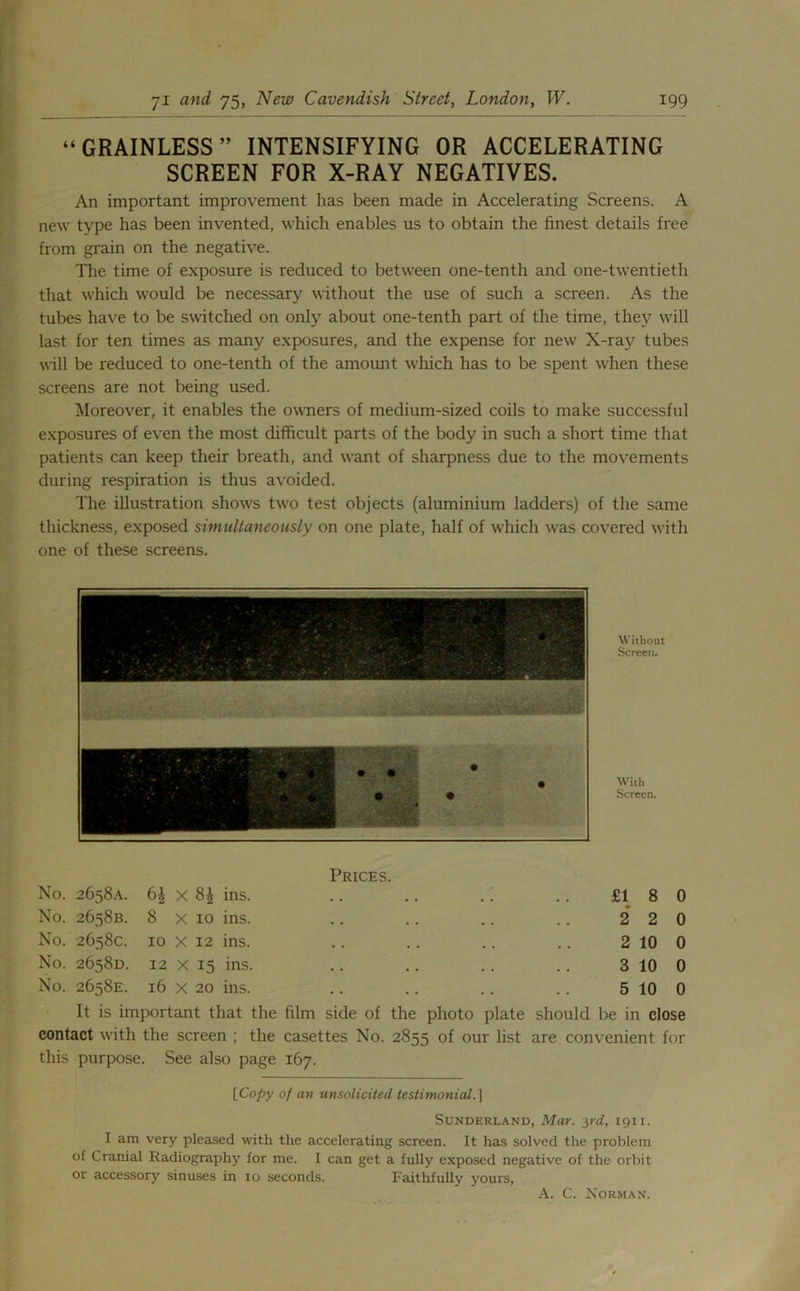 “ GRAINLESS ” INTENSIFYING OR ACCELERATING SCREEN FOR X-RAY NEGATIVES. An important improvement has been made in Accelerating Screens. A new type has been invented, which enables us to obtain the finest details free from grain on the negative. The time of exposure is reduced to between one-tenth and one-twentieth that which would be necessary without the use of such a screen. As the tubes have to be switched on only about one-tenth part of the time, they will last for ten times as many exposures, and the expense for new X-ray tubes will be reduced to one-tenth of the amount which has to be spent when these screens are not being used. Moreover, it enables the owners of medium-sized coils to make successful exposures of even the most difficult parts of the body in such a short time that patients can keep their breath, and want of sharpness due to the movements during respiration is thus avoided. The illustration shows two test objects (aluminium ladders) of the same thickness, exposed simultaneously on one plate, half of which was covered with one of these screens. Without Screen. With Screen. Prices. No. 2658A. 6£ x 8| ins. .. .. . . .. £18 0 No. 2658B. 8 x 10 ins. .. .. .. .. 2 2 0 No. 2658c. 10 X 12 ins. .. .. .. .. 2 10 0 No. 2658D. 12 x 15 ins. .. .. .. .. 3 10 0 No. 2658E. 16 x 20 ins. .. .. .. .. 5 10 0 It is important that the film side of the photo plate should be in close contact with the screen ; the casettes No. 2855 of our list are convenient for this purpose. See also page 167. [Copy of an unsolicited testimonial.] Sunderland, Mar. 3rd, 1911. I am very pleased with the accelerating screen. It has solved the problem of Cranial Radiography for me. I can get a fully exposed negative of the orbit or accessory sinuses in io seconds. Faithfully yours, A. C. Norman.