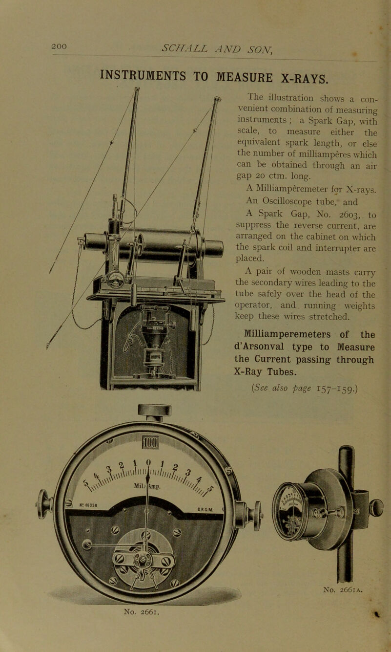 INSTRUMENTS TO MEASURE X-RAYS. The illustration shows a con- venient combination of measuring instruments ; a Spark Gap, with scale, to measure either the equivalent spark length, or else the number of milliamperes which can be obtained through an air gap 20 ctm. long. A Milliamperemeter for X-rays. An Oscilloscope tube, and A Spark Gap, No. 2603, to suppress the reverse current, are arranged on the cabinet on which the spark coil and interrupter are placed. A pair of wooden masts carry the secondary wires leading to the tube safely over the head of the operator, and running weights keep these wires stretched. Milliamperemeters of the d’Arsonval type to Measure the Current passing’ through X-Ray Tubes. (See also page 157-159.)
