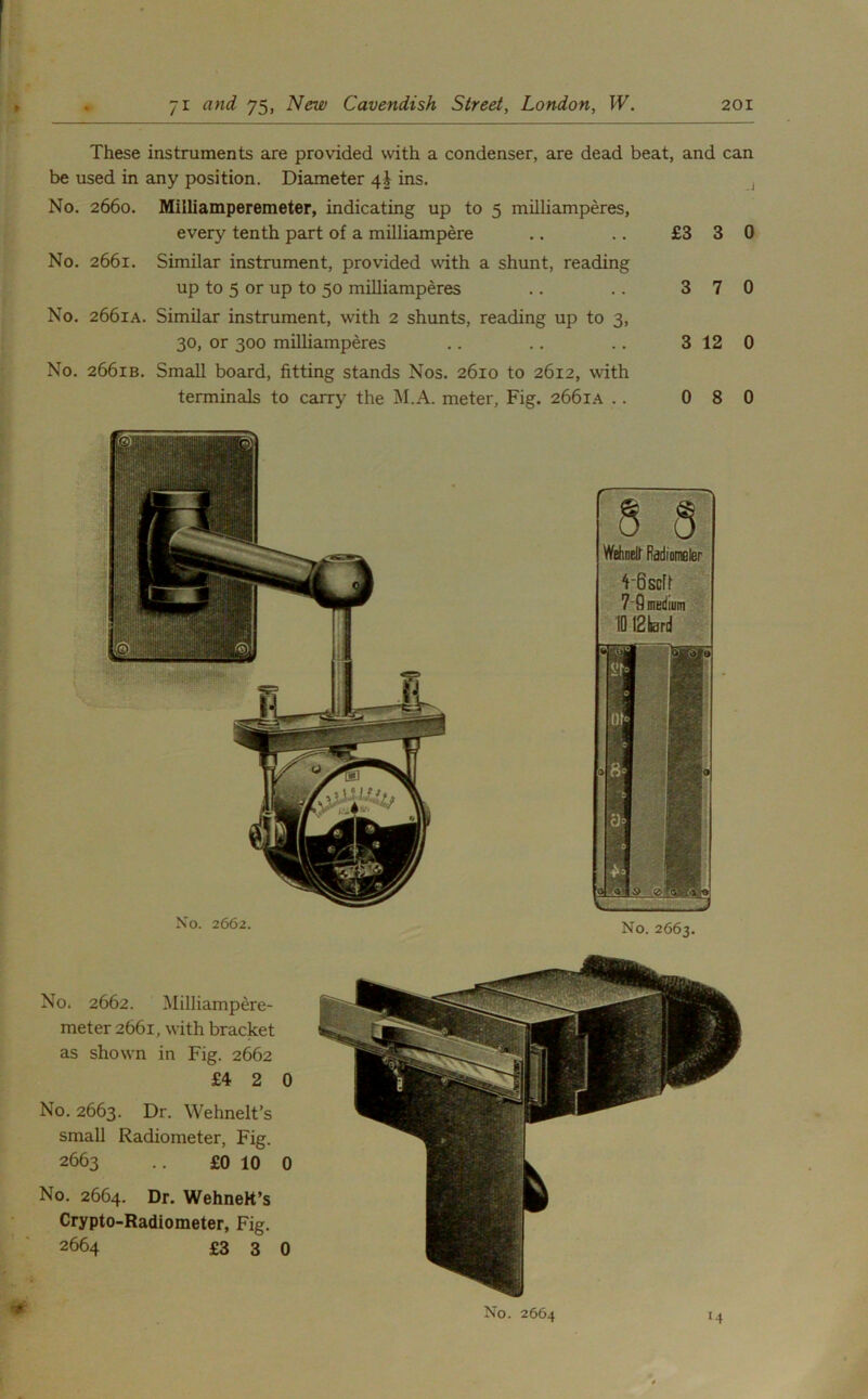 These instruments are provided with a condenser, are dead beat, and can be used in any position. Diameter 4J ins. No. 2660. Milliamperemeter, indicating up to 5 milliamperes, every tenth part of a milliampere .. .. £3 3 0 No. 2661. Similar instrument, provided with a shunt, reading up to 5 or up to 50 milliamperes .. .. 3 7 0 No. 2661A. Similar instrument, with 2 shunts, reading up to 3, 30, or 300 milliamperes .. .. .. 3 12 0 No. 2661B. Small board, fitting stands Nos. 2610 to 2612, with terminals to carry the M.A. meter, Fig. 2661A .. 0 8 0 No, 2662. Milliampere- meter 2661, with bracket as shown in Fig. 2662 £4 2 0 No. 2663. Dr. Wehnelt’s small Radiometer, Fig. 2663 .. £0 10 0 No. 2664. Dr. WehneH’s Crypto-Radiometer, Fig. 2664 £330