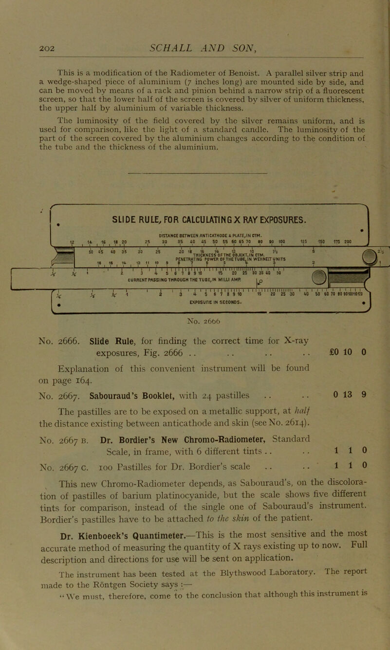 This is a modification of the Radiometer of Benoist. A parallel silver strip and a wedge-shaped piece of aluminium (7 inches long) are mounted side by side, and can be moved by means of a rack and pinion behind a narrow strip of a fluorescent screen, so that the lower half of the screen is covered by silver of uniform thickness, the upper half by aluminium of variable thickness. The luminosity of the field covered by the silver remains uniform, and is used for comparison, like the light of a standard candle. The luminosity of the part of the screen covered by the aluminium changes according to the condition of the tube and the thickness of the aluminium. No. 2666. Slide Rule, for finding the correct time for X-ray exposures, Fig. 2666 .. .. .. • • £0 10 0 Explanation of this convenient instrument will be found on page 164. No. 2667. Sabouraud’s Booklet, with 24 pastilles .. .. 0 13 9 The pastilles are to be exposed on a metallic support, at half the distance existing between anticathode and skin (see No. 2614). No. 2667 b. Dr. Bordier’s New Chromo-Radiometer, Standard Scale, in frame, with 6 different tints .. .. 110 No. 2667 c. 100 Pastilles for Dr. Bordier’s scale .. .. 110 This new Chromo-Radiometer depends, as Sabouraud’s, on the discolora- tion of pastilles of barium platinocyanide, but the scale shows five different tints for comparison, instead of the single one of Sabouraud’s instrument. Bordier’s pastilles have to be attached to the skin of the patient. Dr. Kienboeck’s Quantimeter.—This is the most sensitive and the most accurate method of measuring the quantity of X rays existing up to now. Full description and directions for use will be sent on application. The instrument has been tested at the Blythswood Laboratory. The report made to the Rontgen Society says :— “ We must, therefore, come to the conclusion that although this instrument is
