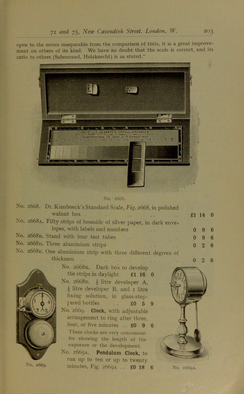 open to the errors inseparable from the comparison of tints, it is a great improve- ment on others of its kind. We have no doubt that the scale is correct, and its ratio to others (Sabouraud, Holzknecht) is as stated.” No. • 2668. No. 2668. Dr. Kienboeck’s Standard Scale, Fig. 2668, in polished walnut box . . .. .. . . £114 0 No. 2668a. Fifty strips of bromide of silver paper, in dark enve- lopes, with labels and numbers No. 2668b. Stand with four test tubes No. 2668d. Three aluminium strips No. 2668E. One aluminium strip with three different degrees of thickness .. .. .. .. 026 No. 2668k. Dark box to develop the strips in daylight £1 16 0 No. 2668N. i litre developer A, i litre developer B, and 1 litre fixing solution, in glass-stop- pered bottles .. £0 5 9 No. 2669. Clock, with adjustable arrangement to ring after three, four, or five minutes .. £0 9 6 These clocks are very convenient for showing the length of the exposure or the development. No. 2669A. Pendulum Clock, to run up to ten or up to twenty minutes, Fig. 2669A . . £0 18 6 No. 2669A. No. 2669.