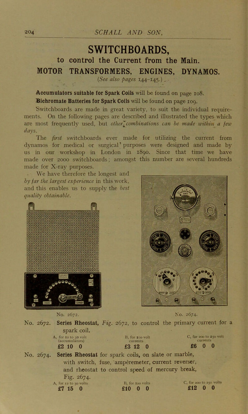 SWITCHBOARDS, to control the Current from the Main. MOTOR TRANSFORMERS, ENGINES, DYNAMOS. (See also -pages 1,44-145.) , • Accumulators suitable for Spark Coils will be found on page 108. Bichromate Batteries for Spark Coils will be found on page 109. Switchboards are made in great variety, to suit the individual require- ments. On the following pages are described and illustrated the types which are most frequently used, but other[combinations can be made within a few days. The first switchboards ever made for utilizing the current from dynamos for medical or surgical’ purposes were designed and made by us in our workshop in London in 1890. Since that time we have made over 2000 switchboards; amongst this number are several hundreds made for X-rajr purposes. We have therefore the longest and by far the largest experience in this work, and this enables us to supply the best quality obtainable. No. 2672. No. 2674. No. 2672. Series Rheostat, Fig. 2672, to control the primary current for a spark coil. A, for 12 to 30 volt B, for xco volt (accumulators) cuirents £2 10 0 £3 12 0 C, for 200 to 250 volt currents £6 0 0 No. 2674. Series Rheostat for spark coils, on slate or marble, w'ith switch, fuse, amperemeter, current reverser, and rheostat to control speed of mercury break, Fig. 2674. A, for 12 to 30 volts B, for 100 volts C, for 200 to 250 volts £7 15 0 £10 0 0 £12 0 0