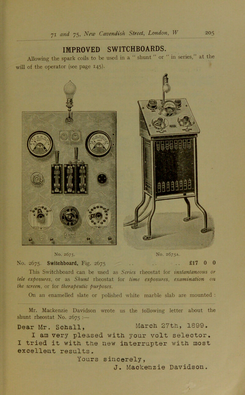 IMPROVED SWITCHBOARDS. Allowing the spark coils to be used in a shunt or in series, at the will of the operator (see page 145). No. 2675. No. 2675A. No. 2675. Switchboard, Fig. 2675 .. .. .. £17 0 0 This Switchboard can be used as Series rheostat for instantaneous or tele exposures, or as Shunt rheostat for time exposures, examination on the screen, or for therapeutic purposes. On an enamelled slate or polished white marble slab are mounted : Mr. Mackenzie Davidson wrote us the following letter about the shunt rheostat No. 2675 :— Dear Mr. Schall, March 27th, 1899, I am very pleased with you.r volt selector. I tried it with the new interrupter with most excellent results. Yours sincerely, J. Mackenzie Davidson.