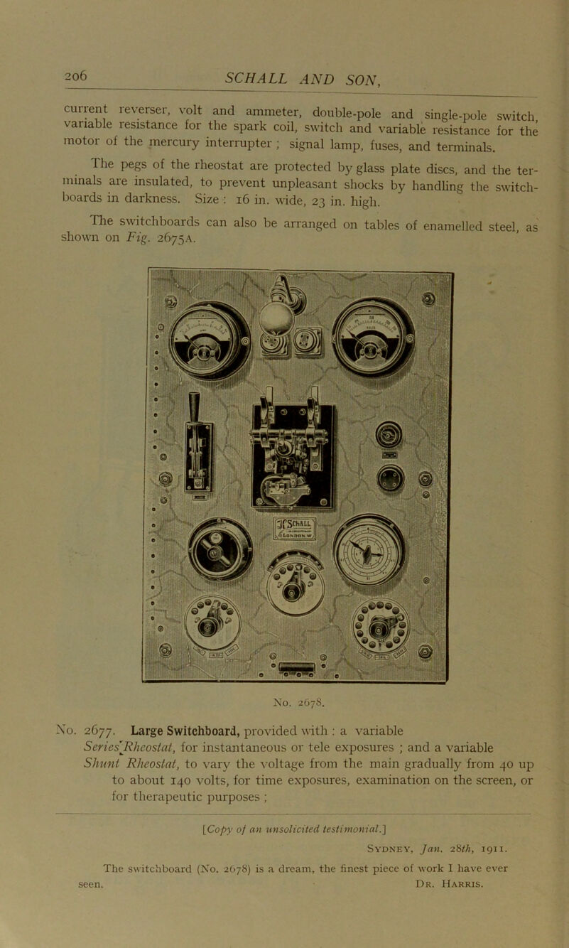 ament ie\erser, volt and ammeter, double-pole and single-pole switch variable resistance for the spark coil, switch and variable resistance for the motor of the mercury interrupter ; signal lamp, fuses, and terminals. The pegs of the rheostat are protected by glass plate discs, and the ter- minals are insulated, to prevent unpleasant shocks by handling the switch- boards in darkness. Size : 16 in. wide, 23 in. high. The switchboards can also be arranged on tables of enamelled steel, as shown on Fig. 2675A. No. 267S. No. 2677. Large Switchboard, provided with : a variable Series'Rheostat, for instantaneous or tele exposures ; and a variable Shunt Rheostat, to vary the voltage from the main gradually from 40 up to about 140 volts, for time exposures, examination on the screen, or for therapeutic purposes ; [Copy of an unsolicited testimonial.] Sydney, Jan. 28th, 1911. The switchboard (No. 2678) is a dream, the finest piece of work I have ever Dr. Harris. seen.