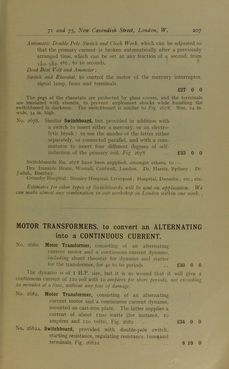 Automatic Double Pole Switch and Clock Work, which can be adjusted so that the primary current is broken automatically after a previously arranged time, which can be set at any fraction of a second, from twtt> etc., to 10 seconds. Dead Beat Volt and Ammeter ; Switch and Rheostat, to control the motor of the mercury interrupter, signal lamp, fuses and terminals. £27 0 0 The pegs of the rheostats are protected by glass covers, and the terminals are insulated with ebonite, to prevent unpleasant shocks while handling the switchboard in darkness. The switchboard is similar to Fig. 2678. Size, 24 in. wide, 34 in. high. No. 2678. Similar Switchboard, but provided in addition with a switch to insert either a mercury, or an electro- lytic break ; to use the anodes of the latter either separately, or connected parallel, and with a com- mutator to insert four different degrees of self- induction of the primary coil, Fig. 2678 .. £33 0 0 Switchboards No. 2678 have been supplied, amongst others, to :— Drs. Ironside Bruce, Worrall, Coldwell, London. Dr. Harris, Sydney ; Dr. Judah, Bombay. Grimsby Hospital; Stanley Hospital, Liverpool; Hospital, Dunedin ; etc., etc. Estimates for other types of Switchboards will be sent on application. We can make almost any combination m our workshop in London within one week. MOTOR TRANSFORMERS, to convert an ALTERNATING into a CONTINUOUS CURRENT. No. 2680. Motor Transformer, consisting of an alternating current motor and a continuous current dynamo, including shunt rheostat for dynamo and starter for the transformer, for 40 to 60 periods .. £30 0 0 Ihe dynamo is of 1 H.P. size, but it is so wound that it will give a continuous current of no volt with 10 amperes for short periods, not exceeding 10 minutes at a time, without any fear of damage. No. 2682. Motor Transformer, consisting of an alternating current motor and a continuous current dynamo, mounted on cast-iron plate. The latter supplies a current of about 1100 watts (for instance, 10 amperes and no volts), Fig. 2682 .. .. £34 0 0 No. 2682A. Switchboard, provided with double-pole switch, starting resistance, regulating resistance, fuses! and terminals, Fig. 2682A . . . . . . 8 10 0