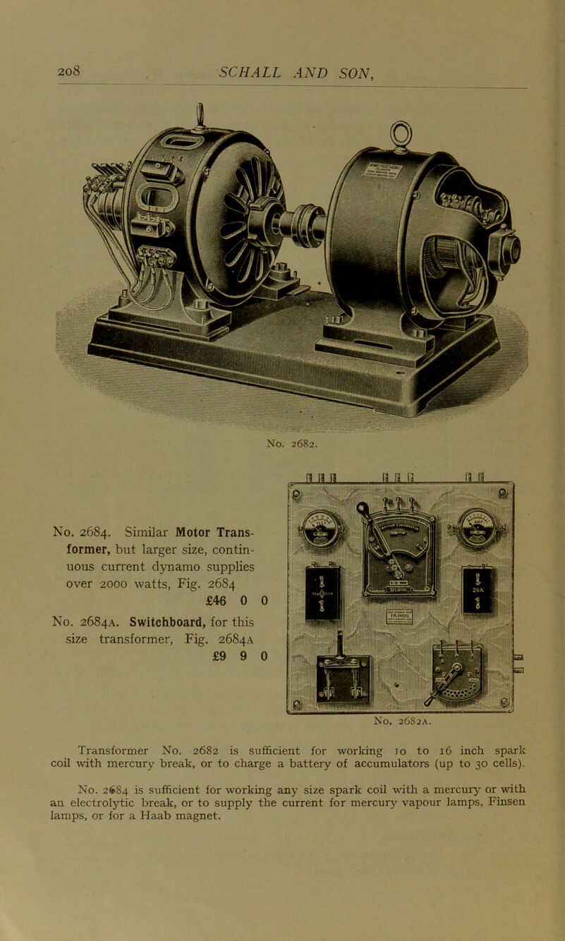No. 2682. No. 2684. Similar Motor Trans- former, but larger size, contin- uous current dynamo supplies over 2000 watts, Fig. 2684 £46 0 0 No. 2684A. Switchboard, for this size transformer, Fig. 2684A £9 9 0 No. 26S2A. Transformer No. 2682 is sufficient for working 10 to 16 inch spark coil with mercury break, or to charge a battery of accumulators (up to 30 cells). No. 26S4 is sufficient for working any size spark coil with a mercury or with an electrolytic break, or to supply the current for mercury vapour lamps, Finsen lamps, or for a Haab magnet.