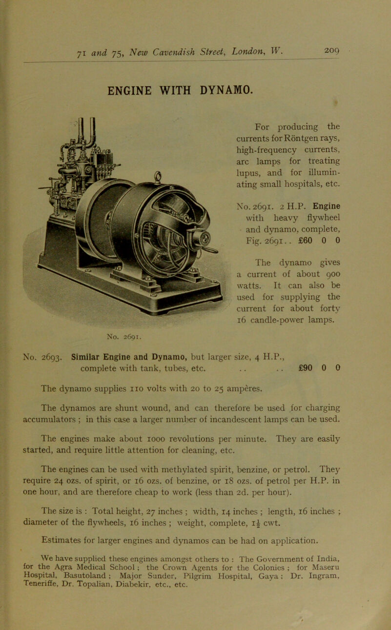 ENGINE WITH DYNAMO. For producing the currents forRontgen rays, high-frequency currents, arc lamps for treating lupus, and for illumin- ating small hospitals, etc. No. 2691. 2 H.P. Engine with heavy flywheel and dynamo, complete, Fig. 2691.. £60 0 0 The dynamo gives a current of about 900 watts. It can also be used for supplying the current for about forty 16 candle-power lamps. No. 2691. No. 2693. Similar Engine and Dynamo, but larger size, 4 H.P., complete with tank, tubes, etc. .. .. £90 0 0 The dynamo supplies no volts with 20 to 25 amperes. The dynamos are shunt wound, and can therefore be used for charging accumulators ; in this case a larger number of incandescent lamps can be used. The engines make about 1000 revolutions per minute. They are easily started, and require little attention for cleaning, etc. The engines can be used with methylated spirit, benzine, or petrol. They require 24 ozs. of spirit, or 16 ozs. of benzine, or 18 ozs. of petrol per H.P. in one hour, and are therefore cheap to work (less than 2d. per hour). The size is : Total height, 27 inches ; width, 14 inches ; length, 16 inches ; diameter of the flywheels, 16 inches ; weight, complete, i£ cwt. Estimates for larger engines and dynamos can be had on application. We have supplied these engines amongst others to : The Government of India, for the Agra Medical School ; the Crown Agents for the Colonics ; for Maseru Hospital, Basutoland ; Major Sunder, Pilgrim Hospital, Gaya; Dr. Ingram. Tenerifle, Dr. Topalian, Diabekir, etc., etc.