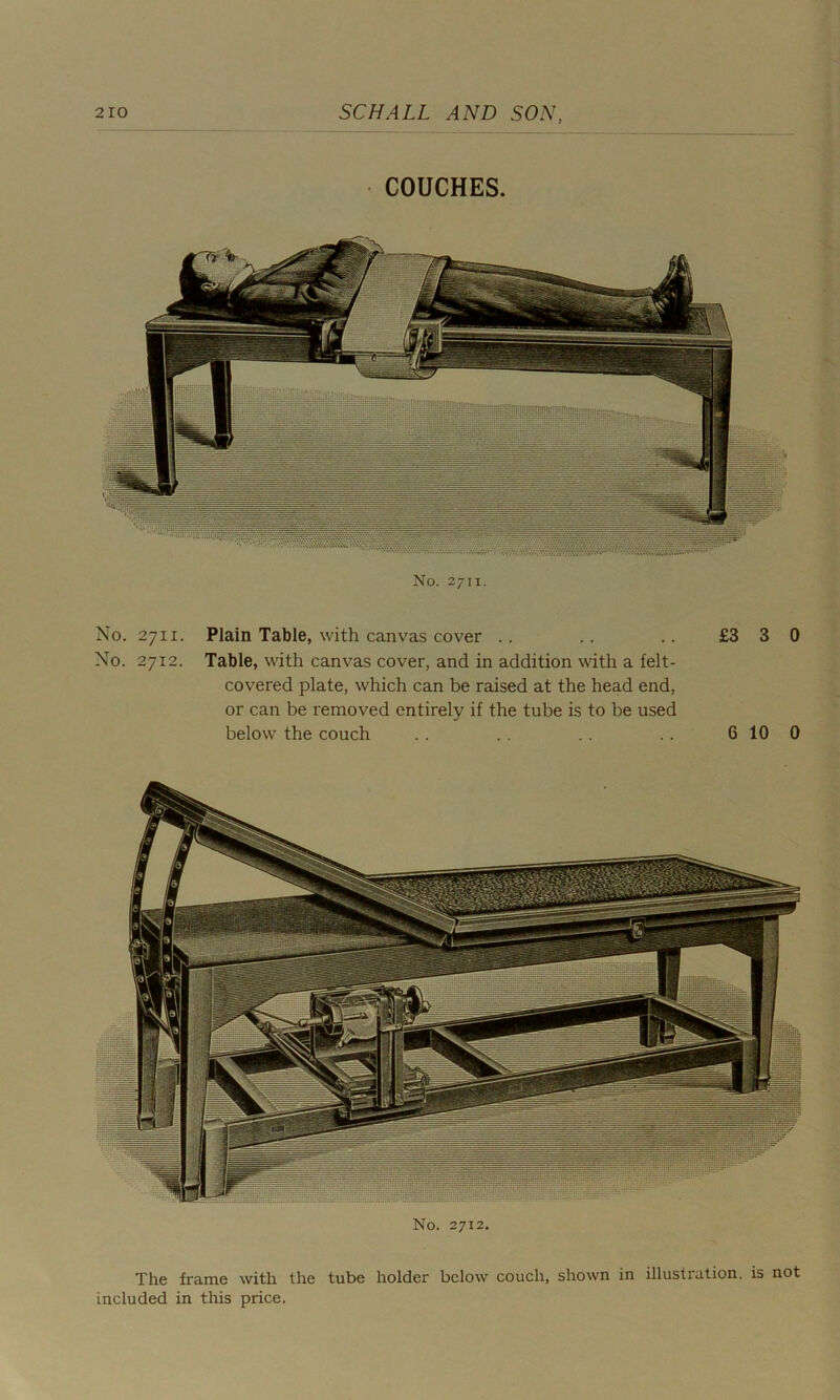 COUCHES. No. 2711. No. 2711. Plain Table, with canvas cover .. .. .. £3 3 0 No. 2712. Table, with canvas cover, and in addition with a felt- covered plate, which can be raised at the head end, or can be removed entirely if the tube is to be used below the couch .. .. .. .. 6 10 0 No. 2712. The frame with the tube holder below couch, shown in illustration, is not included in this price.