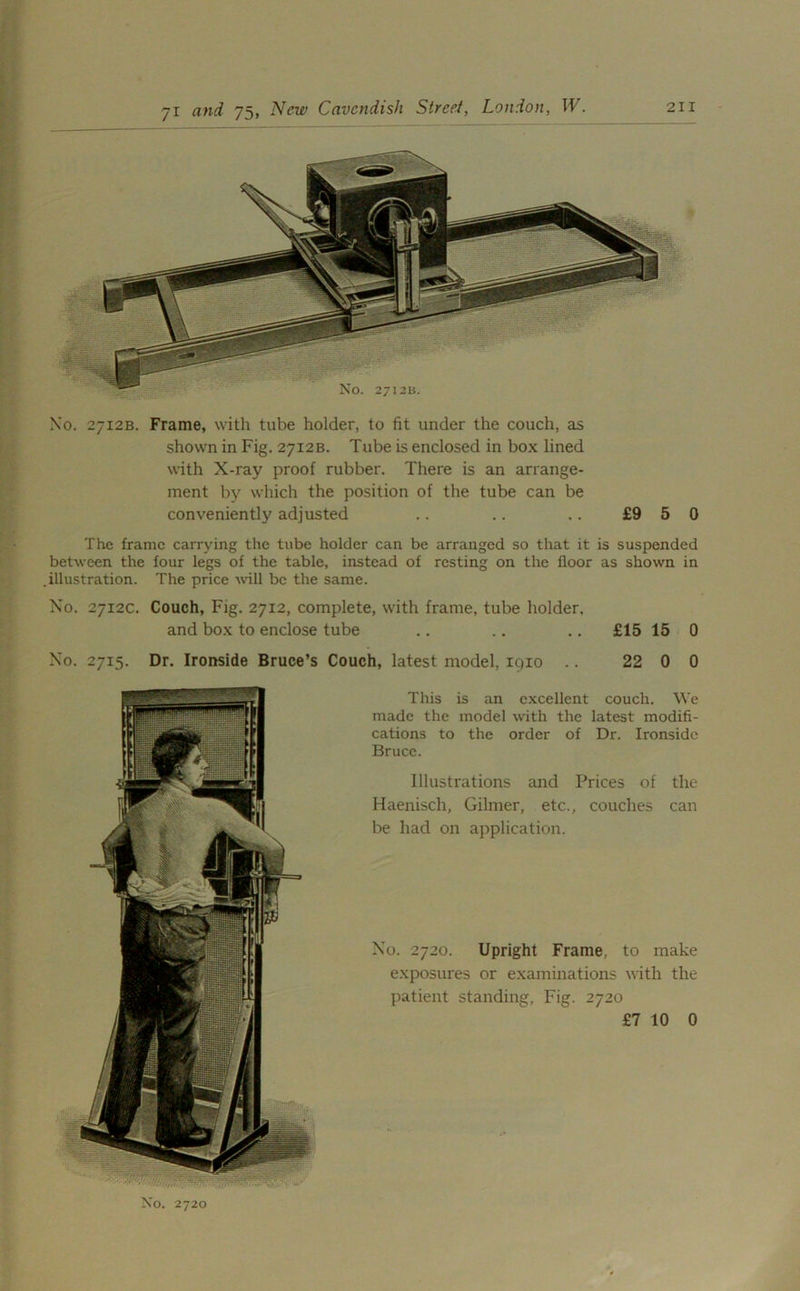 No. 2712B. Frame, with tube holder, to fit under the couch, as shown in Fig. 2712B. Tube is enclosed in box lined with X-ray proof rubber. There is an arrange- ment by which the position of the tube can be conveniently adjusted .. .. .. £9 5 0 The frame carrying the tube holder can be arranged so that it is suspended between the four legs of the table, instead of resting on the floor as shown in .illustration. The price will be the same. No. 2712c. Couch, Fig. 2712, complete, with frame, tube holder, and box to enclose tube .. .. .. £15 15 0 No. 2715. Dr. Ironside Bruce’s Couch, latest model, 1910 .. 22 0 0 This is an excellent couch. We made the model with the latest modifi- cations to the order of Dr. Ironside Bruce. Illustrations and Prices of the Haenisch, Gilmer, etc., couches can be had on application. No. 2720. Upright Frame, to make exposures or examinations with the patient standing, Fig. 2720 £7 10 0 No. 2720