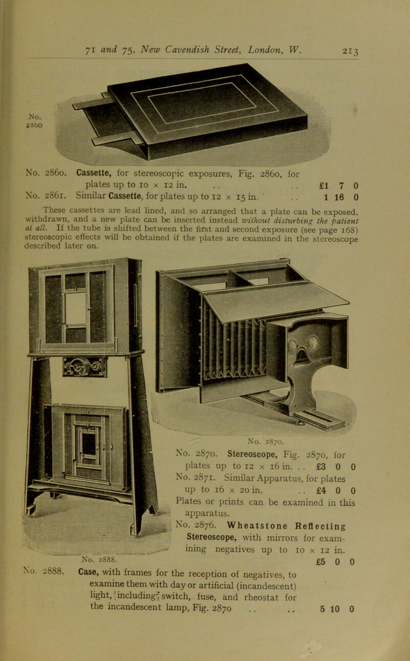 No. 2860. Cassette, for stereoscopic exposures, Fig. 2860, for plates up to 10 x 12 in. .. . . £17 0 No. 2861. Similar Cassette, for plates up to 12 x 15 in. .. 1 16 0 These cassettes are lead lined, and so arranged that a plate can be exposed, withdrawn, and a new plate can be inserted instead without disturbing the patient at all. If the tube is shifted between the first and second exposure (see page 168) stereoscopic effects will be obtained if the plates are examined in the stereoscope described later on. No. 2870. No. 2870. Stereoscope, Fig. 2870, for plates up to 12 x 16 in. .. £3 0 C No. 2871. Similar Apparatus, for plates up to 16 x 20 in. ..£400 Plates or prints can be examined in this apparatus. No. 2876. Wheatstone Reflecting Stereoscope, with mirrors for exam- ining negatives up to 10 x 12 in. No. 2888. £5 0 0 No. 2888. Case, with frames for the reception of negatives, to examine them with day or artificial (incandescent) light,' including, switch, fuse, and rheostat for the incandescent lamp, Fig. 2870 5 10 0