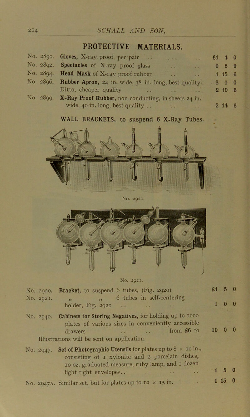 PROTECTIVE MATERIALS. No. 2890. Gloves, X-ray proof, per pair .. ... .. £1 No. 2S92. Spectacles of X-ray proof glass .. .. 0 No. 2894. Head Mask of X-ray proof rubber .. .. 1 No. 2896. Rubber Apron, 24 in. wide, 38 in. long, best quality 3 Ditto, cheaper quality .. .. .. 2 No. 2899. X-Ray Proof Rubber, non-conducting, in sheets 24 in. wide, 40 in. long, best quality .. .. .. 2 WALL BRACKETS, to suspend 6 X-Ray Tubes. No. 2920. No. 2921. No. 2920. Bracket, to suspend 6 tubes, (Fig. 2920) No. 2921. „ „ 6 tubes in self-centering holder, Fig. 2921 No. 2940. Cabinets for Storing Negatives, for holding up to 1000 plates of various sizes in conveniently accessible drawers .. .. from £6 to Illustrations will be sent on application. No. 2947. Set of Photographic Utensils for plates up to 8 x 10 in., consisting of 1 xylonite and 2 porcelain dishes, 10 oz. graduated measure, ruby lamp, and 1 dozen light-tight envelopes No. 2947A. Similar set, but for plates up to T2 x 15 in. 4 0 6 9 15 6 0 0 10 6 14 6 5 0 0 0 0 0 5 0 15 0