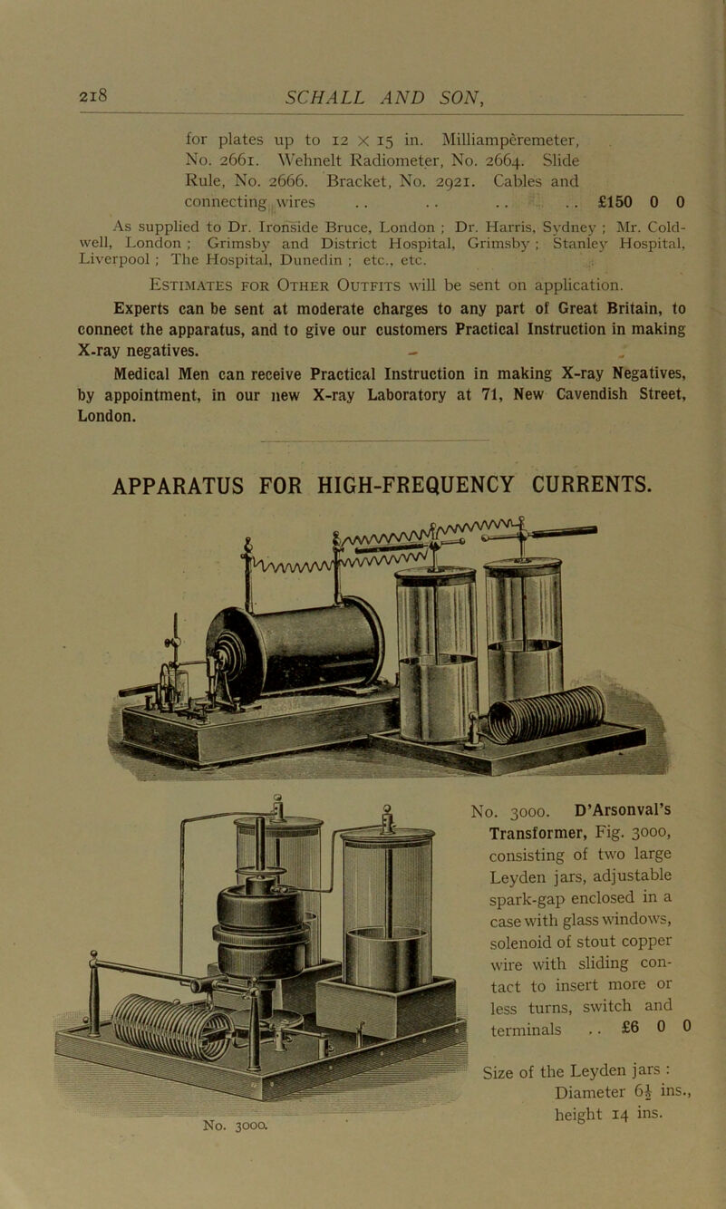 for plates up to 12 x 15 in. Milliamperemeter, No. 2661. Wehnelt Radiometer, No. 2664. Slide Rule, No. 2666. Bracket, No. 2921. Cables and connecting wires .. .. .. .. £150 0 0 As supplied to Dr. Ironside Bruce, London ; Dr. Harris, Sydney ; Mr. Cold- well, London ; Grimsby and District Hospital, Grimsby ; Stanley Hospital, Liverpool ; The Hospital, Dunedin ; etc., etc. Estimates for Other Outfits will be sent on application. Experts can be sent at moderate charges to any part of Great Britain, to connect the apparatus, and to give our customers Practical Instruction in making X-ray negatives. Medical Men can receive Practical Instruction in making X-ray Negatives, by appointment, in our new X-ray Laboratory at 71, New Cavendish Street, London. APPARATUS FOR HIGH-FREQUENCY CURRENTS. No. 300a No. 3000. D’Arsonval’s Transformer, Fig. 3000, consisting of two large Leyden jars, adjustable spark-gap enclosed in a case with glass windows, solenoid of stout copper wire with sliding con- tact to insert more or less turns, switch and terminals ,. £6 0 0 Size of the Leyden jars : Diameter ins., height 14 ins.