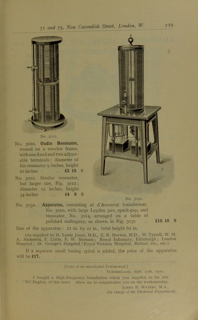 No. 3010. Oudin Resonator, wound on a wooden frame, with one fixed and two adjust- able terminals ; diameter of the resonator 9 inches, height 20 inches .. £3 15 0 No. 3012. Similar resonator, but larger size, Fig. 3012 ; diameter 12 inches, height 34 inches .. £4 9 0 No. 3032. Apparatus, consisting of d’Arsonval transformer, No. 3000, with large Leyden jars, spark-gap, and resonator, No. 3014, arranged on a table of polished mahogany, as shown in Fig. 3032 . . £16 10 0 Size of the apparatus : 21 in. by 21 in., total height 62 in. (As supplied to H. Lewis Jones, M.D., E. R. Morton, M.D., W. Tyrrell. W. M. A. Anderson, F. Little, F. W. Morison ; Royal Infirmary, Edinburgh ; London Hospital ; St. George’s Hospital,' Royal Victoria Hospital, Belfast, etc., etc.) If a separate small tuning spiral is added, the price of the apparatus will be £17. [Copy of an unsolicited Testimonial.] Sunderland, Sept. 27th, 1910. 1 bought a High-Frequency Installation which you supplied to the late Dr. Daglish, of this town. Allow me to congratulate you on the workmanship. James B. Waters, M.A., (In charge of the Electrical Department).