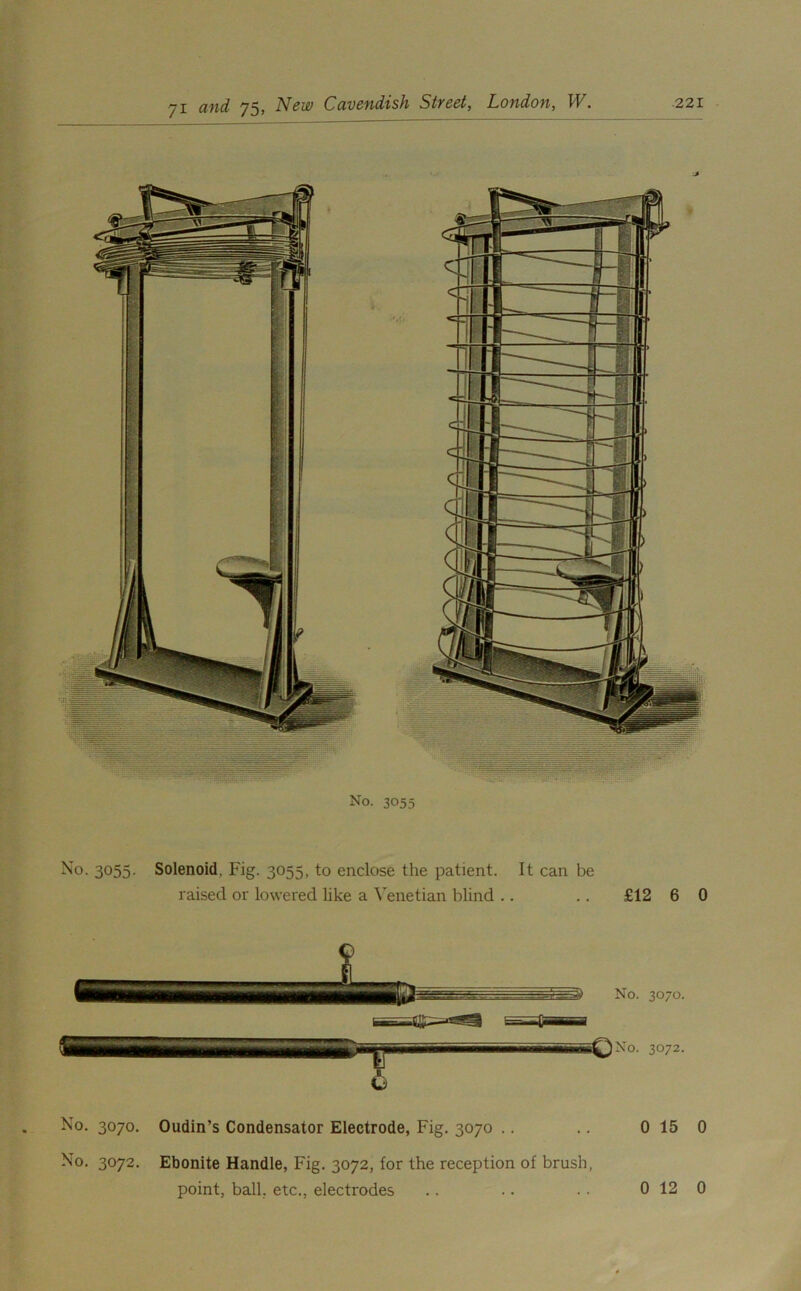 No. 3055 No. 3055. Solenoid, Fig. 3055, to enclose the patient. It can be raised or lowered like a Venetian blind .. .. £12 6 0 No. 3070. Oudin’s Condensator Electrode, Fig. 3070 .. .. 0 15 0 No. 3072. Ebonite Handle, Fig. 3072, for the reception of brush, point, ball, etc., electrodes 0 12 0