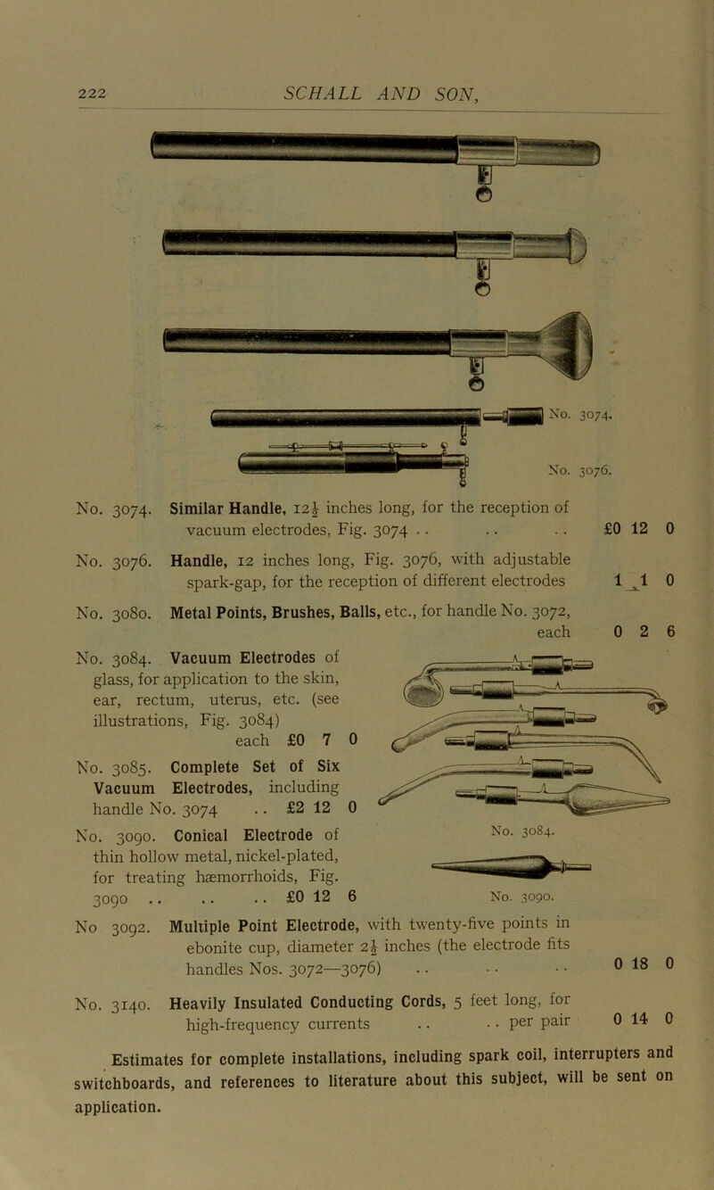 No. 3074. Similar Handle, 121- inches long, for the reception of vacuum electrodes, Fig. 3074 No. 3076. Handle, 12 inches long, Fig. 3076, with adjustable spark-gap, for the reception of different electrodes No. 3080. Metal Points, Brushes, Balls, etc., for handle No. 3072, each No. 3084. Vacuum Electrodes of glass, for application to the skin, ear, rectum, uterus, etc. (see illustrations, Fig. 3084) each £0 7 0 No. 3085. Complete Set of Six Vacuum Electrodes, including handle No. 3074 .. £2 12 0 No. 3090. Conical Electrode of thin hollow metal, nickel-plated, for treating haemorrhoids, Fig. No. 3084. 3090 . No 3092. No. 3140. £0 12 6 No. 3090. Multiple Point Electrode, with twenty-five points in ebonite cup, diameter 2| inches (the electrode fits handles Nos. 3072—3076) Heavily Insulated Conducting Cords, 5 feet long, for high-frequency currents .. • • Per Pair 0 18 0 0 14 0 Estimates for complete installations, including spark coil, interrupters and switchboards, and references to literature about this subject, will be sent on application.