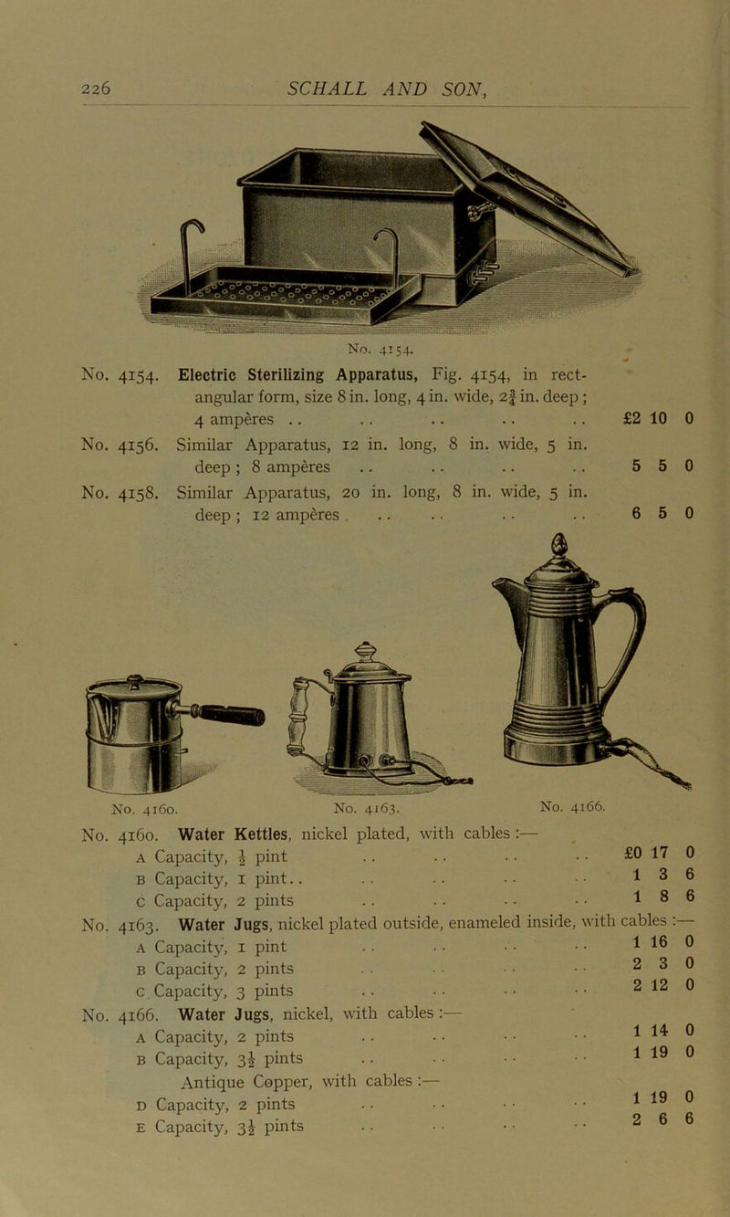 No. No. No. 4*54- 4156. 4158. No. 4154. Electric Sterilizing Apparatus, Fig. 4154, in rect- angular form, size 8 in. long, 4 in. wide, 2f in. deep; 4 amperes Similar Apparatus, 12 in. long, 8 in. wide, 5 in. deep ; 8 amperes Similar Apparatus, 20 in. long, 8 in. wide, 5 in. deep ; 12 amperes £2 10 5 5 6 5 0 0 0 No. 4160. No. 4x63. No. 4166. No. No. No. 4160. Water Kettles, nickel plated, with cables :— A Capacity, \ pint B Capacity, 1 pint C Capacity, 2 pints 4163. Water Jugs, nickel plated outside, enameled inside, A Capacity, 1 pint B Capacity, 2 pints c Capacity, 3 pints 4166. Water Jugs, nickel, with cables :— A Capacity, 2 pints b Capacity, 3^ pints Antique Copper, with cables :— d Capacity, 2 pints E Capacity, 3^ pints £0 17 0 13 6 18 6 with cables :— 1 16 0 2 3 0 2 12 0 1 14 0 1 19 0 1 19 0 2 6 6