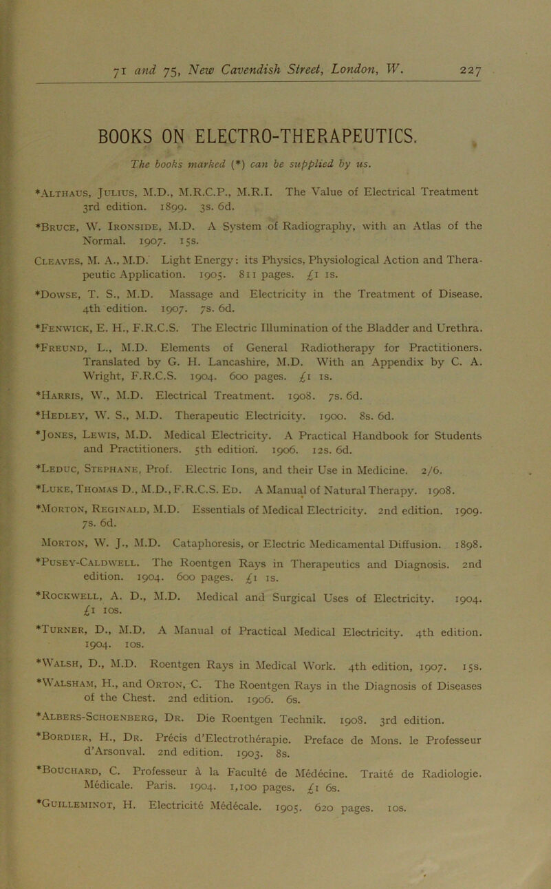 BOOKS ON ELECTRO-THERAPEUTICS. The books marked (*) can be supplied by us. ♦Althaus, Julius, M.D., M.R.C.P., M.R.I. The Value of Electrical Treatment 3rd edition. 1899. 3s- 6d. ♦Bruce, W. Ironside, M.D. A System of Radiography, with an Atlas of the Normal. 1907. 15s. Cleaves, M. A., M.D. Light Energy: its Physics, Physiological Action and Thera- peutic Application. 1905. 811 pages, /i is. ♦Dowse, T. S., M.D. Massage and Electricity in the Treatment of Disease. 4th edition. 1907. 7s. 6d. ♦Fenwick, E. H., F.R.C.S. The Electric Illumination of the Bladder and Urethra. ♦Freund, L., M.D. Elements of General Radiotherapy for Practitioners. Translated by G. H. Lancashire, M.D. With an Appendix by C. A. Wright, F.R.C.S. 1904. 600 pages. £1 is. ♦Harris, W., M.D. Electrical Treatment. 1908. 7s. 6d. ♦Hedley, W. S., M.D. Therapeutic Electricity. 1900. 8s. 6d. ♦Jones, Lewis, M.D. Medical Electricity. A Practical Handbook for Students and Practitioners. 5th edition. 1906. 12s. 6d. ♦Leduc, Stephane, Prof. Electric Ions, and their Use in Medicine. 2/6. ♦Luke, Thomas D., M.D., F.R.C.S. Ed. A Manual of Natural Therapy. 1908. ♦Morton, Reginald, M.D. Essentials of Medical Electricity. 2nd edition. 1909. 7s. 6d. Morton, W. J., M.D. Cataphoresis, or Electric Medicamental Diffusion. 1898. ♦Pusey-Caldwell. The Roentgen Rays in Therapeutics and Diagnosis. 2nd edition. 1904. 600 pages. £1 is. ♦Rockwell, A. D., M.D. Medical and Surgical Uses of Electricity. 1904. £1 10s. ♦Turner, D., M.D. A Manual of Practical Medical Electricity. 4th edition. 1904. 1 os. ♦Walsh, D., M.D. Roentgen Rays in Medical Work. 4th edition, 1907. 15s. ♦Walsham, H., and Orton, C. The Roentgen Rays in the Diagnosis of Diseases of the Chest. 2nd edition. 1906. 6s. ♦Albers-Schoenberg, Dr. Die Roentgen Technik. 1908. 3rd edition. ♦Bordier, H., Dr. Precis d’Electrotherapie. Preface de Mons. le Professeur d’Arsonval. 2nd edition. 1903. 8s. ♦Bouchard, C. Professeur a la Faculte de Medecine. Traite de Radiologie. Medicale. Paris. 1904. 1,100 pages. £1 6s. Guilleminot, H. Electricite Medecale. 1905. 620 pages. 10s.