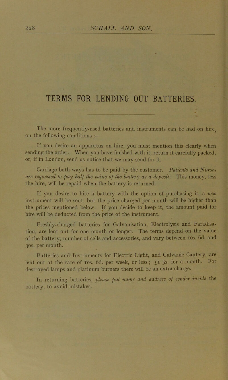 TERMS FOR LENDING OUT BATTERIES. The more frequently-used batteries and instruments can be had on hire, on the following conditions :— If you desire an apparatus on hire, you must mention this clearly when sending the order. When you have finished with it, return it carefully packed, or, if in London, send us notice that we may send for it. Carriage both ways has to be paid by the customer. Patients and, Nurses are requested to pay half the value of the battery as a deposit. This money, less the hire, will be repaid when the battery is returned. If you desire to hire a battery with the option of purchasing it, a new instrument will be sent, but the price charged per month will be higher than the prices mentioned below. If you decide to keep it, the amount paid for hire will be deducted from the price of the instrument. Freshly-charged batteries for Galvanisation, Electrolysis and Faradisa- tion, are lent out for one month or longer. The terms depend on the value of the battery, number of cells and accessories, and vary between ios. 6d. and 30s. per month. Batteries and Instruments for Electric Light, and Galvanic Cautery, are lent out at the rate of ios. 6d. per week, or less ; £z 5s. for a month. IHor destroyed lamps and platinum burners there will be an extra charge. In returning batteries, please put name and address of sender inside the battery, to avoid mistakes.