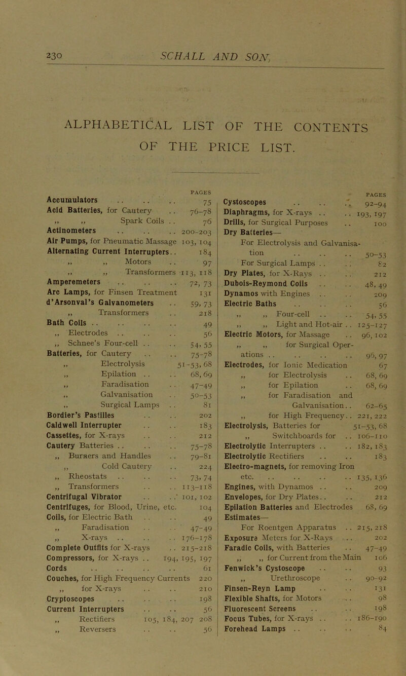 . !.‘ - ALPHABETICAL LIST OF THE CONTENTS OF THE PRICE LIST. Accumulators Acid Batteries, for Cautery ,, ,, Spark Coils Actlnometers Air Pumps, for Pneumatic Massage Alternating Current Interrupters. „ „ Motors „ „ Transformers PAGES 75 76-78 76 200-203 103, 104 184 97 113, 1x8 Amperemeters .. .. .. 72, 73 Arc Lamps, for Finsen Treatment 131 d’Arsonval’s Galvanometers .. 59,73 „ Transformers .. 2x8 Bath Colls .. .. .. .. 49 ,, Electrodes .. .. .. 56 ,, Schnee’s Four-cell .. .. 54, 55 Batteries, for Cautery .. .. 75-78 „ Electrolysis 5!-53>68 „ Epilation .. .. 68,69 ,, Faradisation . . 47-49 ,, Galvanisation .. 50-53 „ Surgical Lamps .. 81 Bordier’s Pastilles .. .. 202 Caldwell Interrupter .. 183 Cassettes, for X-rays .. 212 Cautery Batteries .. .. .. 75-78 „ Burners and Handles .. 79-81 ,, Cold Cautery .. 224 „ Rheostats .. .. .. 73,74 „ Transformers .. .. 113-118 Centrifugal Vibrator .. .101,102 Centrifuges, for Blood, Urine, etc. 104 Coils, for Electric Bath . . .. 49 „ Faradisation . . . . 47-49 „ X-rays .. .. .. 176-178 Complete Outfits for X-rays .. 215-218 Compressors, for X-rays .. 194, 195, 197 Cords .. .. ;. .. 61 Couches, for High Frequency Currents 220 „ for X-rays .. .. 210 Cryptoscopes .. .. .. 198 Current Interrupters .. .. 56 „ Rectifiers 105, 184, 207 208 „ Reversers .. .. 56 Cystoscopes Diaphragms, for X-rays .. Drills, for Surgical Purposes Dry Batteries— PAGES 92-94 • • 193, 197 . . 100 For Electrolysis and Galvanisa- non 50-53 For Surgical Lamps .. . . £2 Dry Plates, for X-Rays .. .. 212 Dubois-Reymond Coils 48, 49 Dynamos with Engines .. .. 209 Electric Baths .. .. 56 ,, „ Four-cell .. .. 54,55 ,, „ Light and Hot-air .. 125-127 Electric Motors, for Massage .. 96, 102 for Surgical Oper- ations .. .. .. .. 96, 97 Electrodes, for Ionic Medication 67 „ for Electrolysis .. 68,69 „ for Epilation .. 68, 69 „ for Faradisation and Galvanisation.. 62-65 ,, for High Frequency.. 221,222 Electrolysis, Batteries for 5X-53, 68 „ Switchboards for .. 106-110 Electrolytic Interrupters .. .. 182,183 Electrolytic Rectifiers .. .. 183 Electro-magnets, for removing Iron etc 135,136 Engines, with Dynamos .. .. 209 Envelopes, for Dry Plates.. .. 212 Epilation Batteries and Electrodes 68, 69 Estimates— For Roentgen Apparatus .. 215,218 Exposure Meters for X-Rays .. 202 Faradic Coils, with Batteries .. 47-49 „ „ for Current from the Main 106 Fenwick’s Cystoscope .. .. 93 „ Urethroscope .. 90-92 Finsen-Reyn Lamp .. .. 131 Flexible Shafts, for Motors - . 98 Fluorescent Screens .. .. 198 Focus Tubes, for X-rays .. .. i86-r9o Forehead Lamps .. .. .. 84