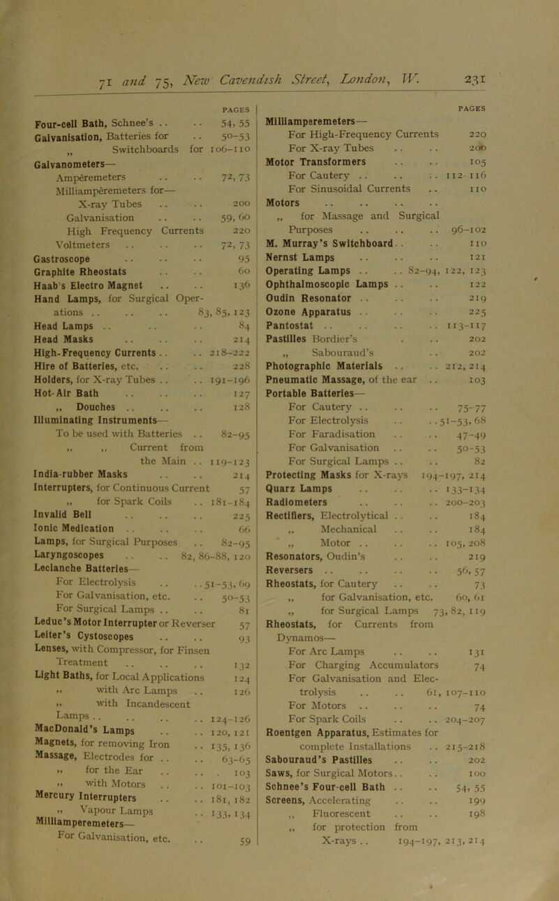PAGES Four-cell Bath, Schnee’s 54, 55 Galvanisation, Batteries for 50-53 „ Switchboards for 106-110 Galvanometers— Amperemeters 72, 73 Milliamperemeters for— X-ray Tubes 200 Galvanisation 59, bo High Frequency Currents 220 Voltmeters 72, 73 Gastroscope 95 Graphite Rheostats 60 Haab s Electro Magnet 13b Hand Lamps, for Surgical Oper- ations .. .. .. 83, 85, 123 Head Lamps 84 Head Masks 214 High-Frequency Currents .. 218-222 Hire of Batteries, etc. 228 Holders, for X-ray Tubes 191-196 Hot-Air Bath 127 „ Douches 128 Illuminating Instruments— To be used with Batteries .. 82-95 „ ,. Current from the Main .. 119-123 India-rubber Masks .. .. 214 Interrupters, for Continuous Current 57 „ for Spark Coils .. 181-184 Invalid Bell 225 Ionic Medication .. .. .. 66 Lamps, for Surgical Purposes .. 82-95 Laryngoscopes .. .. 82,86-88,120 Leclanche Batteries— For Electrolysis .. ..51-53,69 For Galvanisation, etc. .. 50-53 For Surgical Lamps .. .. 81 Leduc’s Motor Interrupter or Reverser 57 Leiter’s Cystoscopes .. .. 93 Lenses, with Compressor, for Finsen Treatment Light Baths, for Local Applications »» with Arc Lamps >» with Incandescent Lamps MacDonald’s Lamps Magnets, for removing Iron Massage, Electrodes for .. » for the Ear >> with Motors Mercury Interrupters „ Vapour Lamps Milliamperemeters— For Galvanisation, etc. 135 \ii I2( I24—I2( 120, 121 135, I3< 63-6; • I0i 101-10. 181, 18: 133.13' PAGES Milliamperemeters— For High-Frequency Currents 220 For X-ray Tubes .. .. 200 Motor Transformers .. .. 105 For Cautery .. .. :. 112-116 For Sinusoidal Currents .. no Motors „ for Massage and Surgical Purposes .. 96-102 M. Murray’s Switchboard 110 Nernst Lamps 121 Operating Lamps .. .. 82 -94, 122, 123 Ophthalmoscopic Lamps .. 122 Oudin Resonator 219 Ozone Apparatus 225 Pantostat .. 113-117 Pastilles Bordier’s .. 202 „ Sabouraud’s 202 Photographic Materials .. . . 212,214 Pneumatic Massage, of the ear 103 Portable Batteries— For Cautery 75-77 For Electrolysis ••51-53.68 For Faradisation 47-49 For Galvanisation 50-53 For Surgical Lamps .. 82 Protecting Masks for X-rays 194-197, 214 Quarz Lamps •• 133-i34 Radiometers .. 200-203 Rectifiers, Electrolytical .. 184 ,, Mechanical 184 „ Motor .. 105,208 Resonators, Oudin’s 219 Reversers 56, 57 Rheostats, for Cautery 73 „ for Galvanisation, etc. 60, 61 ,, for Surgical Lamps 73, 82, 119 Rheostats, for Currents from Rheostats, for Currents from Dynamos— For Arc Lamps .. .. 131 For Charging Accumulators 74 For Galvanisation and Elec- trolysis .. .. 61,107-110 For Motors .. .. .. 74 For Spark Coils .. .. 204-207 Roentgen Apparatus, Estimates for complete Installations . . 215-218 Sabouraud’s Pastilles .. .. 202 Saws, for Surgical Motors.. .. 100 Schnee’s Four-cell Bath .. .. 54,55 Screens, Accelerating .. .. 199 ,, Fluorescent .. .. 198 „ for protection from X-rays.. 194-197,213,214