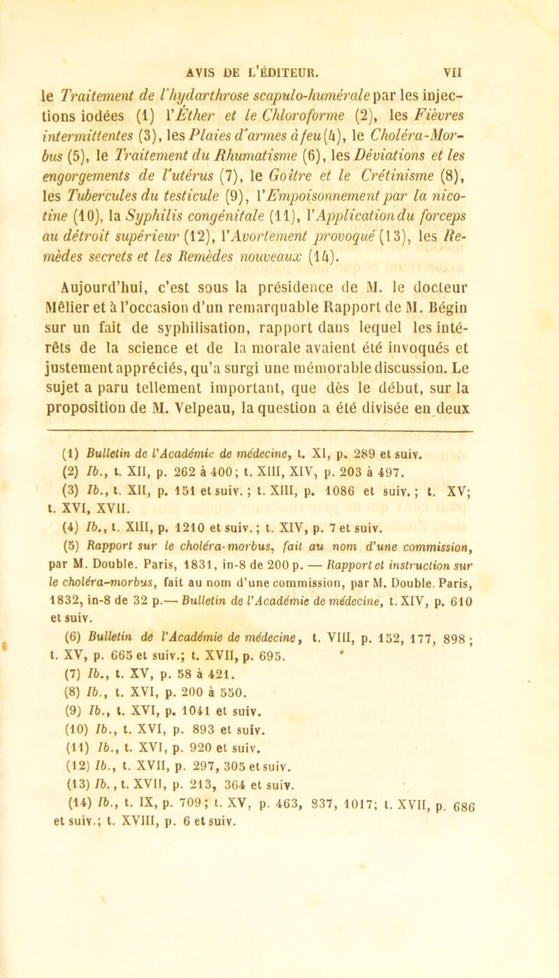 le Traitement de l'hydarthrose scapulo-humérale par les injec- tions iodées (1) VÉther et le Chloroforme (2), les Fièvres intermittentes (3), les Plaies d'armes à feu (4), le Choléra-Mor- bus (5), le Traitement du Rhumatisme (6), les Déviations et les engorgements de Tutérus (7), le Goitre et le Crétinisme (8), les Tubercules du testicule (9), Y Empoisonnement par la nico- tine (10), la Syphilis congénitale (11), Y Application du forceps au détroit supérieur (12), Y Avortement provoqué {13), les Re- mèdes secrets et les Remèdes nouveaux (l/i). Aujourd’hui, c’est sous la présidence de M. le docteur Rlêlier et à l’occasion d’un remarquable Rapport de RI. Bégin sur un fait de syphilisation, rapport dans lequel les inté- rêts de la science et de la morale avaient été invoqués et justement appréciés, qu’a surgi une mémorable discussion. Le sujet a paru tellement important, que dès le début, sur la proposition de M. Velpeau, la question a été divisée en deux (1) Bulletin de l'Académie de médecine, t. XI, p. 289 et suiv. (2) Ib., t. XII, p. 262 à 400; t. XIII, XIV, p. 203 à 497. (3) Ib., t. XII, p. 151 et suiv. ; t. XIII, p, 1086 et suiv,; t. XV; t. XVI, XVII. (4) Ib., t. XIII, p. 1210 et suiv. ; t. XIV, p. 7 et suiv. (5) Rapport sur le choléra-morbus, fait au nom d'une commission, par M. Double. Paris, 1831, in-8 de 200 p. — Rapport et instruction sur le choléra-morbus, fait au nom d’une commission, par M. Double. Paris, 1832, in-8 de 32 p.— Bulletin de l'Académie de médecine, t.XIV, p. 610 et suiv. (6) Bulletin de l'Académie de médecine, t. VIII, p. 152, 177, 898; t. XV, p. 665 et suiv.; t. XVII, p. 695. * (7) Ib., t. XV, p. 58 à 421. (8) Ib., t. XVI, p. 200 à 550. (9) Ib., t. XVI, p. 1041 et suiv. (10) Ib., t. XVI, p. 893 et suiv. (11) Ib., t. XVI, p. 920 et suiv. (12) Ib., t. XVII, p. 297, 305 et suiv. (13) Ib., t. XVII, p. 213, 364 et suiv. (14) Ib., t. IX, p. 709; t. XV, p. 463, 337, 1017; t. XVII, p. 686 et suiv.; t. XVIII, p. 6 et suiv.