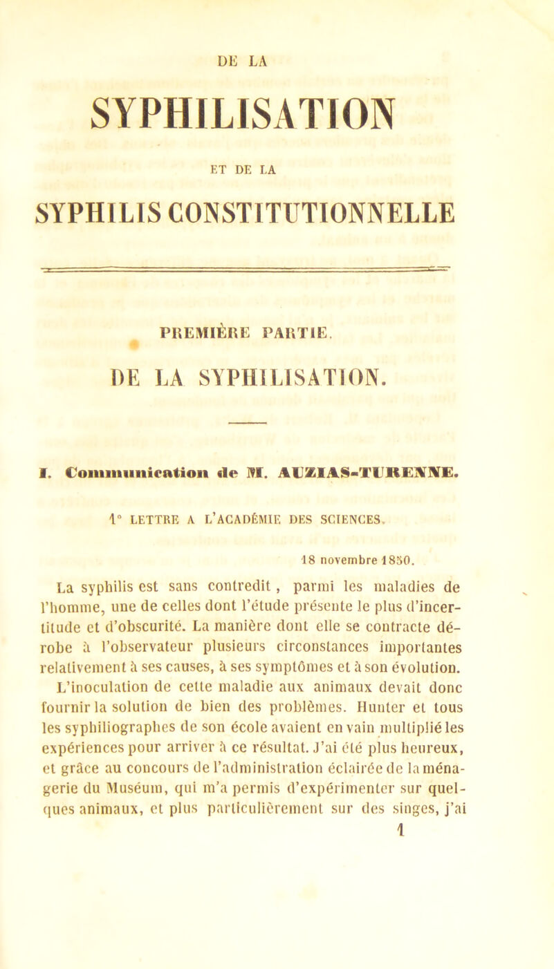 SYPHILISATION ET DE LA SYPHILIS CONSTITUTIONNELLE PREMIÈRE PARTIE DE LA SYPHILISATION. I. Communication «le NI. AUZIAS-Tl'REANE. 1° LETTRE A L’ACADÉMIE DES SCIENCES. 18 novembre 1850. La syphilis est sans contredit, parmi les maladies de l’homme, une de celles dont l’étude présente le plus d’incer- titude et d’obscurité. La manière dont elle se contracte dé- robe à l’observateur plusieurs circonstances importantes relativement à ses causes, à ses symptômes et ü son évolution. L’inoculation de celte maladie aux animaux devait donc fournir la solution de bien des problèmes. Hunier et tous les syphiliographes de son école avaient en vain multiplié les expériences pour arriver â ce résultat. J’ai été plus heureux, et grâce au concours de l’administration éclairée de la ména- gerie du Muséum, qui m’a permis d’expérimenter sur quel- ques animaux, et plus particulièrement sur des singes, j’ai