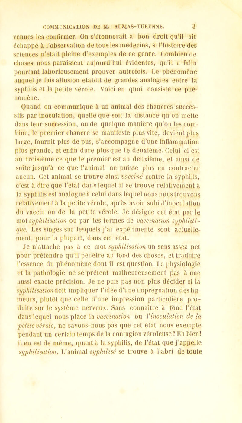 venues les confirmer. On s’étonnerait à bon droit qu’il ait échappé à l’observation de tous les médecins, si l’histoire des sciences n’était pleine d’exemples de ce genre. Combien de choses nous paraissent aujourd’hui évidentes, qu’il a fallu pourtant laborieusement prouver autrefois. Le phénomène auquel je fais allusion établit de grandes analogies entre la syphilis et la petite vérole. Yoici en quoi consiste ce phé- nomène. Quand on communique à un animal des chancres succes- sifs par inoculation, quelle que soit la distance qu’on mette dans leur succession, ou de quelque manière qu’on les com- bine, le premier chancre se manifeste plus vite, devienlplus large, fournit plus de pus, s’accompagne d’une inflammation plus grande, et enfin dure plus que le deuxième. Celui ci est au troisième ce que le premier est au deuxième, et ainsi de suite jusqu’il ce que l’animal ne puisse plus en contracter aucun. Cet animal se trouve ainsi vacciné contre la syphilis, c’est-à-dire que l’état dans lequel il se trouve relativement à la syphilis est analogueà celui dans lequel nousnoustrouvons relativement à la petite vérole, après avoir subi d'inoculation du vaccin ou de la petite vérole. Je désigne cet état par le mot syphilisation ou par les termes de vaccination syphiliti- que. Les singes sur lesquels j’ai expérimenté sont actuelle- ment, pour la plupart, dans cet étal. Je n’attache pas à ce mot syphilisation un sens assez net pour prétendre qu’il pénètre au fond des choses, et traduire l’essence du phénomène dont il est question. La physiologie et la pathologie ne se prêtent malheureusement pas à une aussi exacte précision. Je ne puis pas non plus décider si la syphilisationûo\t impliquer l’idée d’une imprégnation des hu- meurs, plutôt que celle d’une impression particulière pro- duite sur le système nerveux. Sans connaître à fond l’état dans lequel nous place la vaccination ou l’inoculation de la petite vérole, ne savons-nous pas que cet état nous exempte pendant un certain temps de la contagion véroleuse ? Eh bien! il en est de même, quant à la syphilis, de l’état que j’appelle syphilisation. L’animal syphilisé se trouve à l’abri de toute