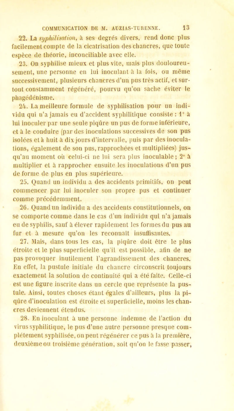 22. La syphilisation, îi ses degrés divers, rend donc plus facilement compte de la cicatrisation des chancres, que toute espèce de théorie, inconciliable avec elle. 23. On syphilise mieux et plus vite, mais plus douloureu- sement, une personne en lui inoculant il la fois, ou même successivement, plusieurs chancres d’un pus très actif, et sur- tout constamment régénéré, pourvu qu’on sache éviter le phagédénisme. 2h. La meilleure formule de syphilisation pour un indi- vidu qui n’a jamais eu d’accident syphilitique consiste : 1° à lui inoculer par une seule piqûre un pus de forme inférieure, et à le conduire (par des inoculations successives de son pus isolées et à huit à dix jours d’intervalle, puis par des inocula- tions, également de son pus, rapprochées et multipliées) jus- qu’au moment où celui-ci ne lui sera plus inoculable; 2° à multiplier et à rapprocher ensuite les inoculations d’un pus de forme de plus en plus supérieure. 25. Quand un individu a des accidents primitifs, on peut commencer par lui inoculer son propre pus et continuer comme précédemment. 26. Quand un individu a des accidents constitutionnels, on se comporte comme dans le cas d’un individu qui n’a jamais eu de syphilis, sauf à élever rapidement les formes du pus au fur et ù mesure qu’on les reconnaît insuffisantes. 27. Mais, dans tous les cas, la piqûre doit être le plus étroite et le plus superficielle qu’il est possible, afin de ne pas provoquer inutilement l’agrandissement des chancres. En effet, la pustule initiale du chancre circonscrit toujours exactement la solution de continuité qui a été faite. Celle-ci est une figure inscrite dans un cercle que représente la pus- tule. Ainsi, toutes choses étant égales d’ailleurs, plus la pi- qûre d’inoculation est étroite et superficielle, moins les chan- cres deviennent étendus. 28. En inoculant à une personne indemne de l’action du virus syphilitique, le pus d’une autre personne presque com- plètement syphilisée, on peut régénérer ce pus h la première, deuxième ou troisième génération, soit qu’on le fasse passer,