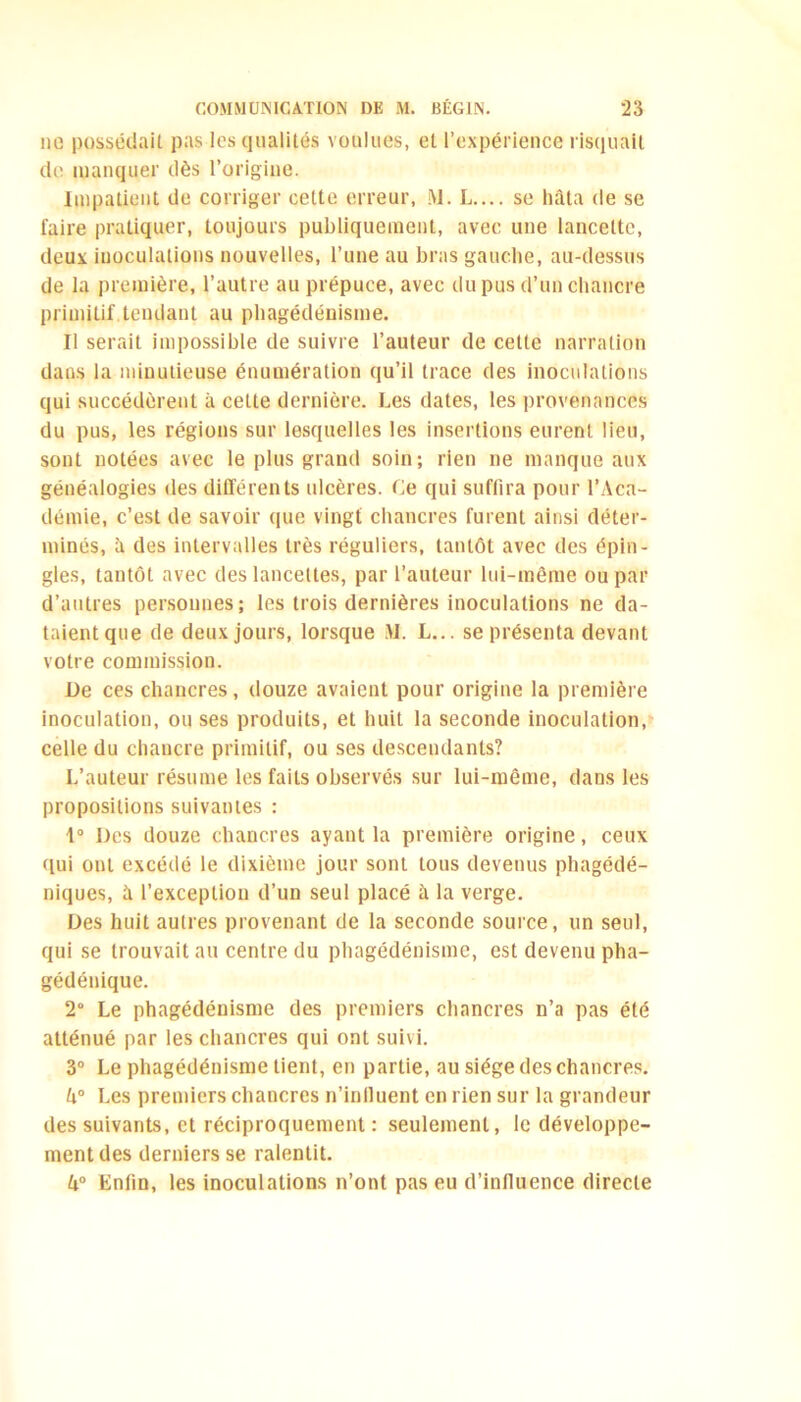 no possédait pas les qualités voulues, et l’expérience risquait de manquer dès l’origine. Impatient de corriger cette erreur, M. L.... se hâta de se faire pratiquer, toujours publiquement, avec une lancette, deux inoculations nouvelles, l’une au bras gauche, au-dessus de la première, l’autre au prépuce, avec du pus d’un chancre primitif.tendant au phagédénisme. II serait impossible de suivre l’auteur de cette narration dans la minutieuse énumération qu’il trace des inoculations qui succédèrent à cette dernière. Les dates, les provenances du pus, les régions sur lesquelles les insertions eurent lieu, sont notées avec le plus grand soin; rien ne manque aux généalogies des différents ulcères. Ce qui suffira pour l’Aca- démie, c’est de savoir (pie vingt chancres furent ainsi déter- minés, à des intervalles très réguliers, tantôt avec des épin- gles, tantôt avec des lancettes, par l’auteur lui-même ou par d’autres personnes; les trois dernières inoculations ne da- taient que de deux jours, lorsque M. L... se présenta devant votre commission. De ces chancres, douze avaient pour origine la première inoculation, ou ses produits, et huit la seconde inoculation, celle du chancre primitif, ou ses descendants? L’auteur résume les faits observés sur lui-même, dans les propositions suivantes : 1° Des douze chancres ayant la première origine, ceux (lui ont excédé le dixième jour sont tous devenus phagédé- niques, à l’exception d’un seul placé à la verge. Des huit autres provenant de la seconde source, un seul, qui se trouvait au centre du phagédénisme, est devenu pha- gédénique. 2° Le phagédénisme des premiers chancres n’a pas été atténué par les chancres qui ont suivi. 3° Le phagédénisme tient, en partie, au siège des chancres. h° Les premiers chancres n’inlluent en rien sur la grandeur des suivants, et réciproquement: seulement, le développe- ment des derniers se ralentit. k° Enfin, les inoculations n’ont pas eu d’influence directe