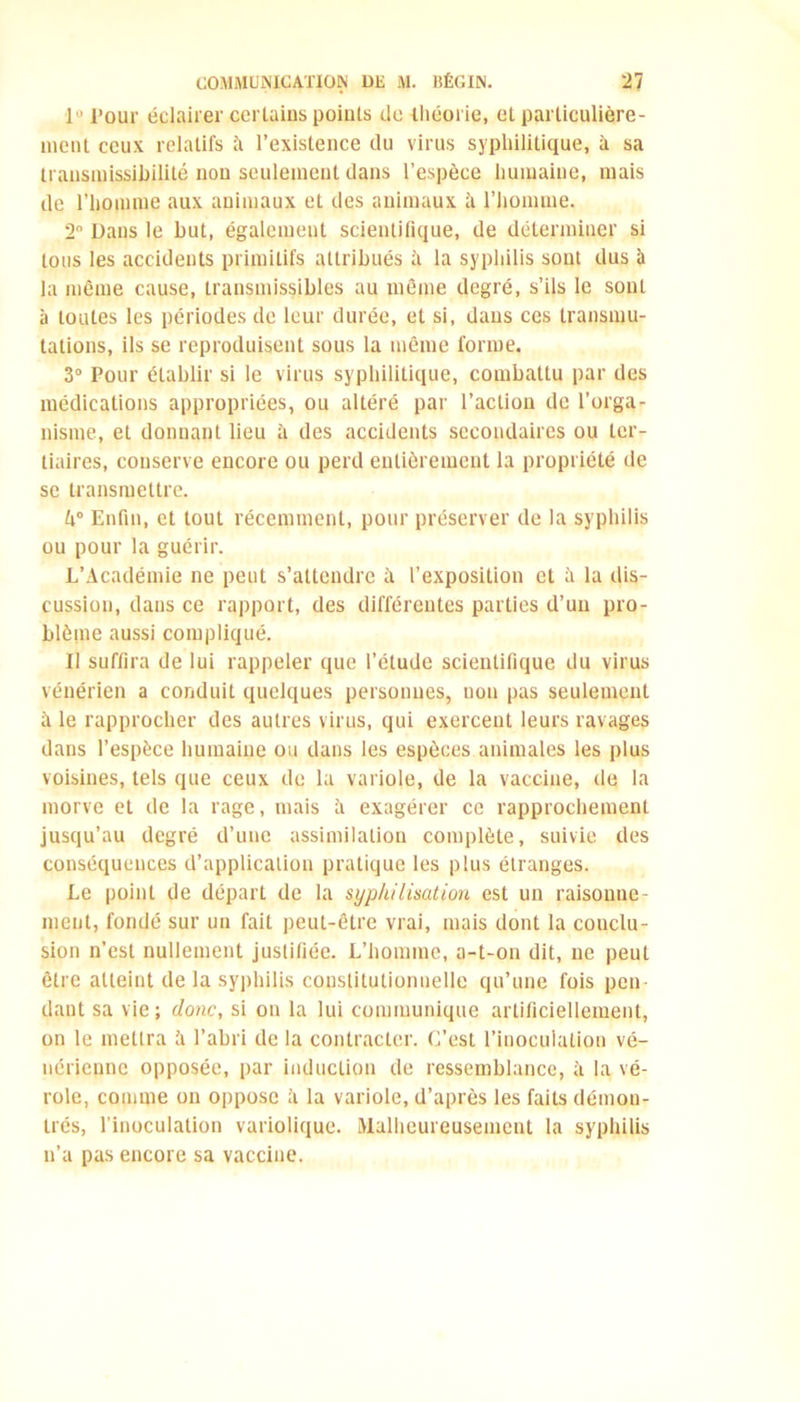 1° pqur éclairer certains points de théorie, et particulière- ment ceux relatifs h l’existence du virus syphilitique, à sa transmissibilité non seulement dans l’espèce humaine, mais de l’homme aux animaux et des animaux h l’homme. 2° Dans le but, également scientifique, de déterminer si tous les accidents primitifs attribués à la syphilis sont dus à la même cause, transmissibles au même degré, s’ils le sont à toutes les périodes de leur durée, et si, dans ces transmu- tations, ils se reproduisent sous la même forme. 3° Pour établir si le virus syphilitique, combattu par des médications appropriées, ou altéré par l’action de l’orga- nisme, et donnant lieu h des accidents secondaires ou ter- tiaires, conserve encore ou perd entièrement la propriété de se transmettre. k° Enfin, et tout récemment, pour préserver de la syphilis ou pour la guérir. L’Académie ne peut s’attendre h l’exposition et ii la dis- cussion, dans ce rapport, des différentes parties d’un pro- blème aussi compliqué. II suffira de lui rappeler que l’étude scientifique du virus vénérien a conduit quelques personnes, non pas seulement h le rapprocher des autres virus, qui exercent leurs ravages dans l’espèce humaine ou dans les espèces animales les plus voisines, tels que ceux de la variole, de la vaccine, de la morve et de la rage, mais h exagérer ce rapprochement jusqu’au degré d’une assimilation complète, suivie des conséquences d’application pratique les plus étranges. Le point de départ de la syphilisation est un raisonne- ment, fondé sur un fait peut-être vrai, mais dont la conclu- sion n’est nullement justifiée. L’homme, a-t-on dit, ne peut être atteint de la syphilis constitutionnelle qu’une fois pen- dant sa vie; donc, si on la lui communique artificiellement, on le mettra à l’abri de la contracter. C’est l’inoculation vé- nérienne opposée, par induction de ressemblance, à la vé- role, comme on oppose à la variole, d’après les faits démon- trés, l’inoculation variolique. Malheureusement la syphilis n’a pas encore sa vaccine.