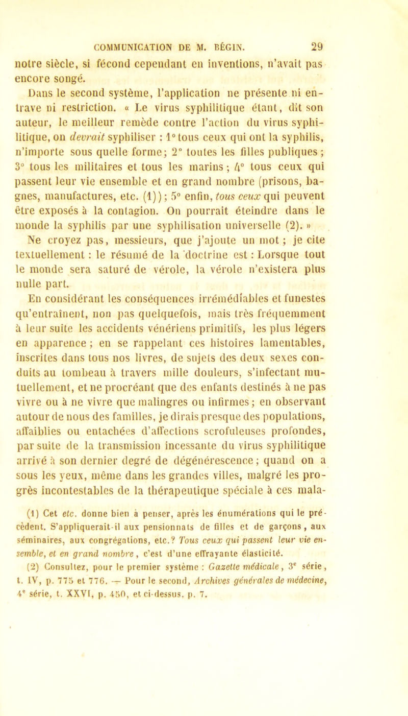 notre siècle, si fécond cependant en inventions, n’avait pas encore songé. Dans le second système, l’application ne présente ni en- trave ni restriction. « Le virus syphilitique étant, dit son auteur, le meilleur remède contre l’action du virus syphi- litique, on devrait svphiliser : 1° tous ceux qui ont la syphilis, n’importe sous quelle forme; 2° toutes les filles publiques; 3° tous les militaires et tous les marins ; l\° tous ceux qui passent leur vie ensemble et en grand nombre (prisons, ba- gnes, manufactures, etc. (1)); 5° enfin, tous cewæqui peuvent être exposés à la contagion. On pourrait éteindre dans le monde la syphilis par une syphilisation universelle (2). » Ne croyez pas, messieurs, que j’ajoute un mot; je cite textuellement : le résumé de la doctrine est : Lorsque tout le monde sera saturé de vérole, la vérole n’existera plus nulle part. En considérant les conséquences irrémédiables et funestes qu’entraînent, non pas quelquefois, mais très fréquemment à leur suite les accidents vénériens primitifs, les plus légers en apparence ; en se rappelant ces histoires lamentables, inscrites dans tous nos livres, de sujets des deux sexes con- duits au tombeau ;'i travers mille douleurs, s’infectant mu- tuellement, et ne procréant que des enfants destinés à ne pas vivre ou à ne vivre que malingres ou infirmes; en observant autour de nous des familles, je dirais presque des populations, affaiblies ou entachées d’affections scrofuleuses profondes, par suite de la transmission incessante du virus syphilitique arrivé à son dernier degré de dégénérescence ; quand on a sous les yeux, même dans les grandes villes, malgré les pro- grès incontestables de la thérapeutique spéciale à ces mala- (1) Cet etc. donne bien à penser, après les énumérations qui le pré- cèdent. S’appliquerait-il aux pensionnats de filles et de garçons, aux séminaires, aux congrégations, etc.? Tous ceux qui passent leur vie en- semble, et en grand nombre, c’est d’une effrayante élasticité. (2) Consultez, pour le premier système: Gazette médicale, 3e série, t. IV, p. 775 et 776. — Pour le second, Archives générales de médecine, 4e série, t. XXVI, p. 450, et ci-dessus, p. 7.