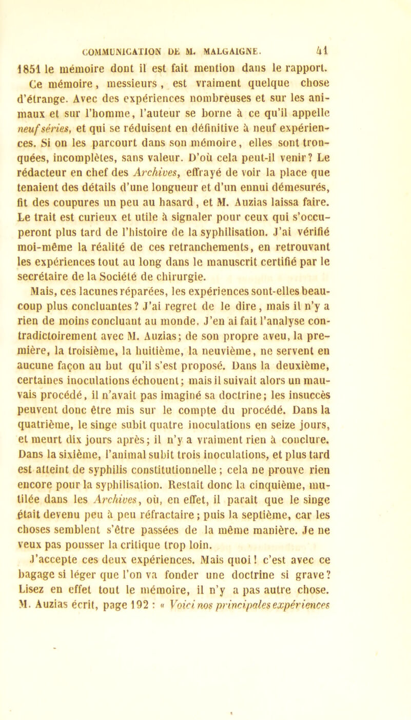 1851 le mémoire dont il est fait mention dans le rapport. Ce mémoire, messieurs , est vraiment quelque chose d’étrange. Avec des expériences nombreuses et sur les ani- maux et sur l’homme, l’auteur se borne à ce qu’il appelle neuf séries, et qui se réduisent eu définitive ù neuf expérien- ces. Si on les parcourt dans son mémoire, elles sont tron- quées, incomplètes, sans valeur. D’où cela peut-il venir? Le rédacteur en chef des Archives, effrayé de voir la place que tenaient des détails d’une longueur et d’un ennui démesurés, fit des coupures un peu au hasard, et M. Auzias laissa faire. Le trait est curieux et utile à signaler pour ceux qui s’occu- peront plus tard de l’histoire de la syphilisation. J’ai vérifié moi-même la réalité de ces retranchements, en retrouvant les expériences tout au long dans le manuscrit certifié par le secrétaire de la Société de chirurgie. Mais, ces lacunes réparées, les expériences sont-elles beau- coup plus concluantes? J’ai regret de le dire, mais il n’y a rien de moins concluant au monde. J’en ai fait l’analyse con- tradictoirement avec M. Auzias; de sou propre aveu, la pre- mière, la troisième, la huitième, la neuvième, ne servent en aucune façon au but qu’il s’est proposé. Dans la deuxième, certaines inoculations échouent; mais il suivait alors un mau- vais procédé, il n’avait pas imaginé sa doctrine; les insuccès peuvent donc être mis sur le compte du procédé. Dans la quatrième, le singe subit quatre inoculations en seize jours, et meurt dix jours après; il n’y a vraiment rien à conclure. Dans la sixième, l’animal subit trois inoculations, et plus tard est atteint de syphilis constitutionnelle ; cela ne prouve rien encore pour la syphilisation. Restait donc la cinquième, mu- tilée dans les Archives, où, en effet, il parait que le singe était devenu peu à peu réfractaire ; puis la septième, car les choses semblent s’être passées de la même manière. Je ne veux pas pousser la critique trop loin. J’accepte ces deux expériences. Mais quoi! c’est avec ce bagage si léger que l’on va fonder une doctrine si grave? Lisez en effet tout le mémoire, il n’y a pas autre chose. M. Auzias écrit, page 192 : « Voici nos principales expériences